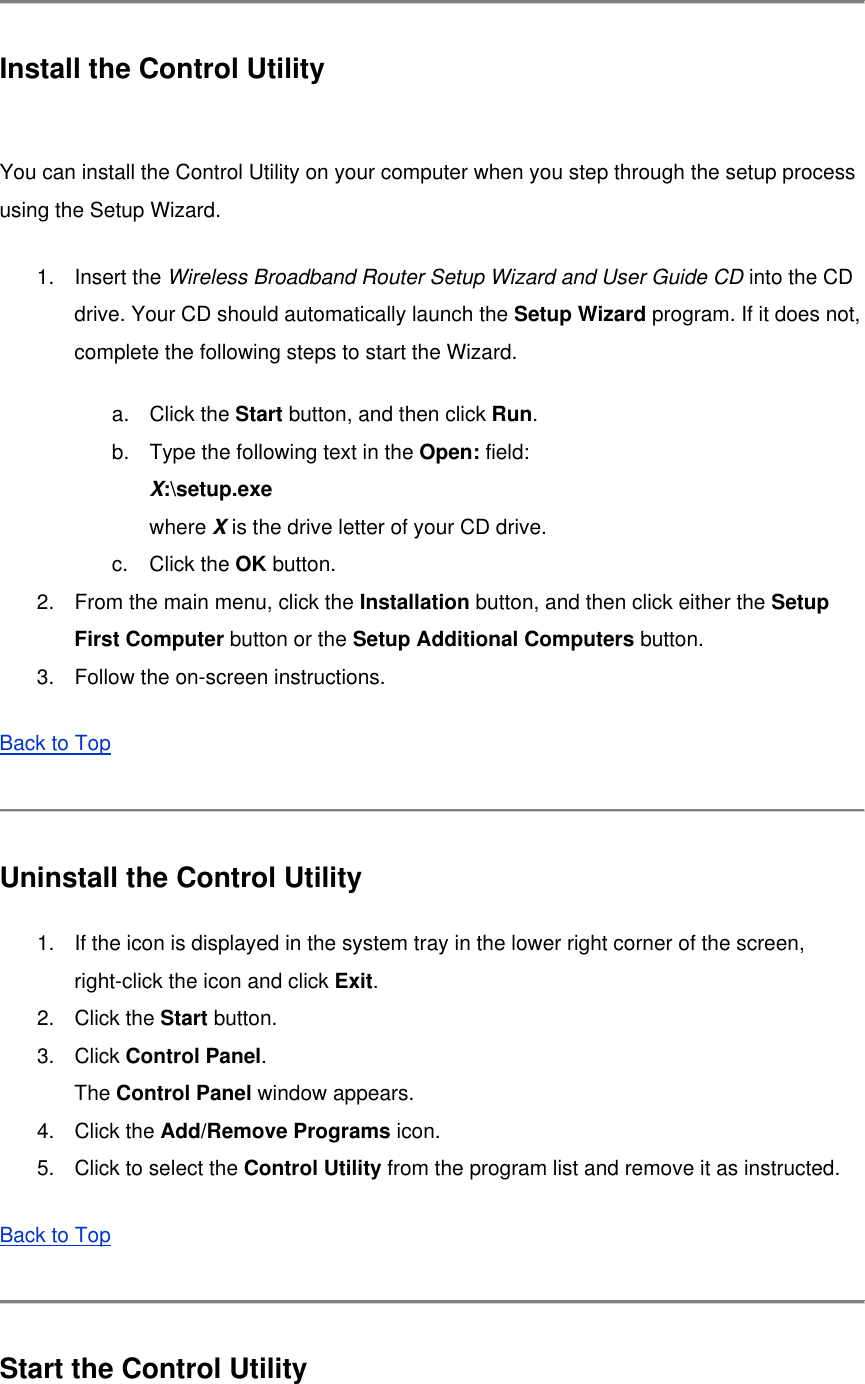  Install the Control Utility  You can install the Control Utility on your computer when you step through the setup process using the Setup Wizard. 1. Insert the Wireless Broadband Router Setup Wizard and User Guide CD into the CD drive. Your CD should automatically launch the Setup Wizard program. If it does not, complete the following steps to start the Wizard. a. Click the Start button, and then click Run. b.  Type the following text in the Open: field: X:\setup.exe where X is the drive letter of your CD drive. c. Click the OK button.   2.  From the main menu, click the Installation button, and then click either the Setup First Computer button or the Setup Additional Computers button.   3.  Follow the on-screen instructions.   Back to Top   Uninstall the Control Utility 1.  If the icon is displayed in the system tray in the lower right corner of the screen, right-click the icon and click Exit. 2. Click the Start button. 3. Click Control Panel. The Control Panel window appears. 4. Click the Add/Remove Programs icon.   5.  Click to select the Control Utility from the program list and remove it as instructed.   Back to Top  Start the Control Utility 
