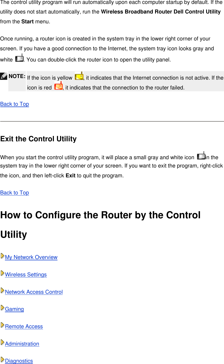 The control utility program will run automatically upon each computer startup by default. If the utility does not start automatically, run the Wireless Broadband Router Dell Control Utility from the Start menu. Once running, a router icon is created in the system tray in the lower right corner of your screen. If you have a good connection to the Internet, the system tray icon looks gray and white  . You can double-click the router icon to open the utility panel.  NOTE: If the icon is yellow  , it indicates that the Internet connection is not active. If the icon is red  , it indicates that the connection to the router failed.   Back to Top  Exit the Control Utility When you start the control utility program, it will place a small gray and white icon  in the system tray in the lower right corner of your screen. If you want to exit the program, right-click the icon, and then left-click Exit to quit the program. Back to Top How to Configure the Router by the Control Utility My Network Overview Wireless Settings Network Access Control Gaming Remote Access Administration Diagnostics 