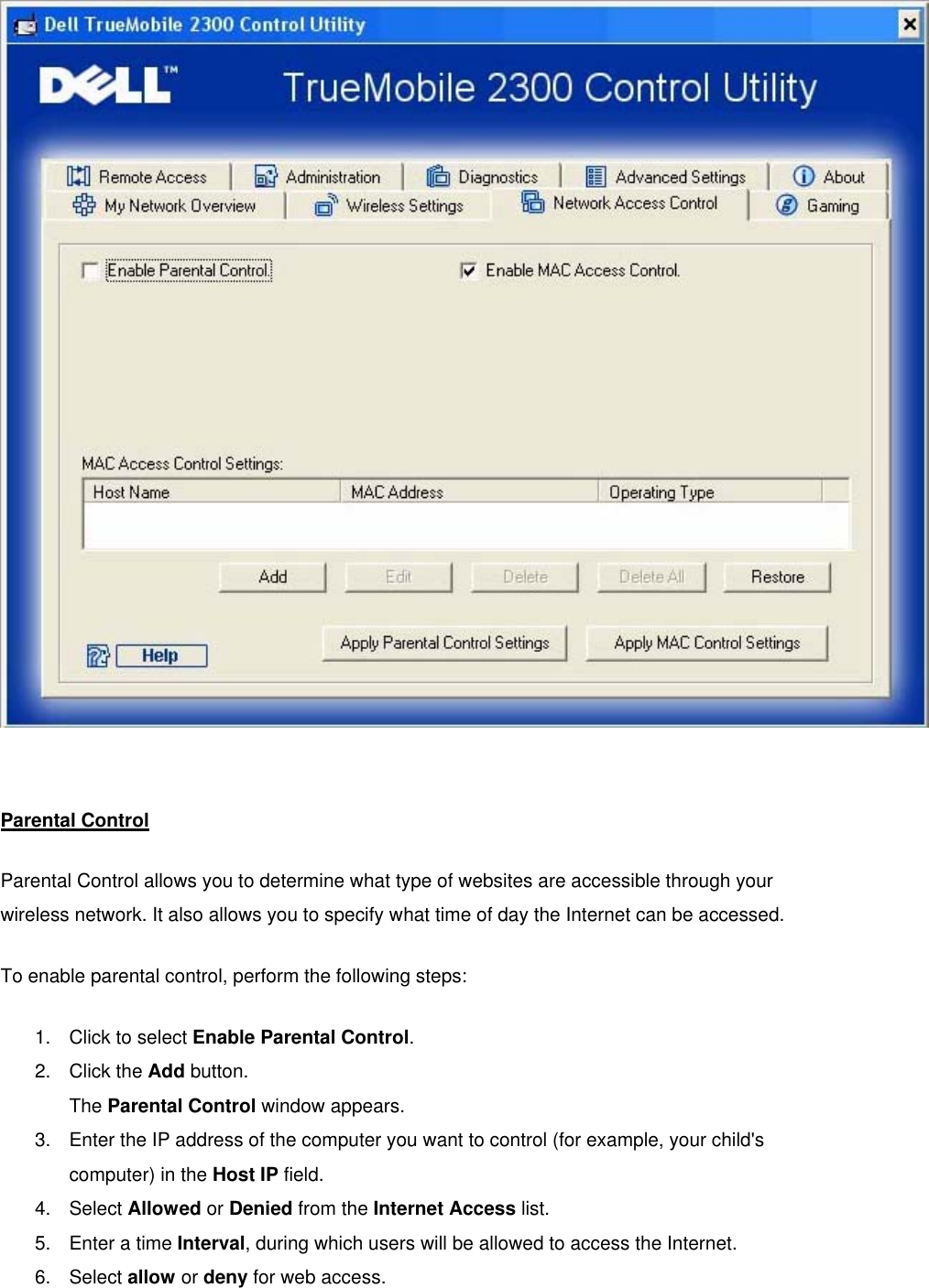   Parental Control Parental Control allows you to determine what type of websites are accessible through your wireless network. It also allows you to specify what time of day the Internet can be accessed. To enable parental control, perform the following steps: 1.  Click to select Enable Parental Control. 2. Click the Add button. The Parental Control window appears. 3.  Enter the IP address of the computer you want to control (for example, your child&apos;s computer) in the Host IP field. 4. Select Allowed or Denied from the Internet Access list. 5.  Enter a time Interval, during which users will be allowed to access the Internet.   6. Select allow or deny for web access. 