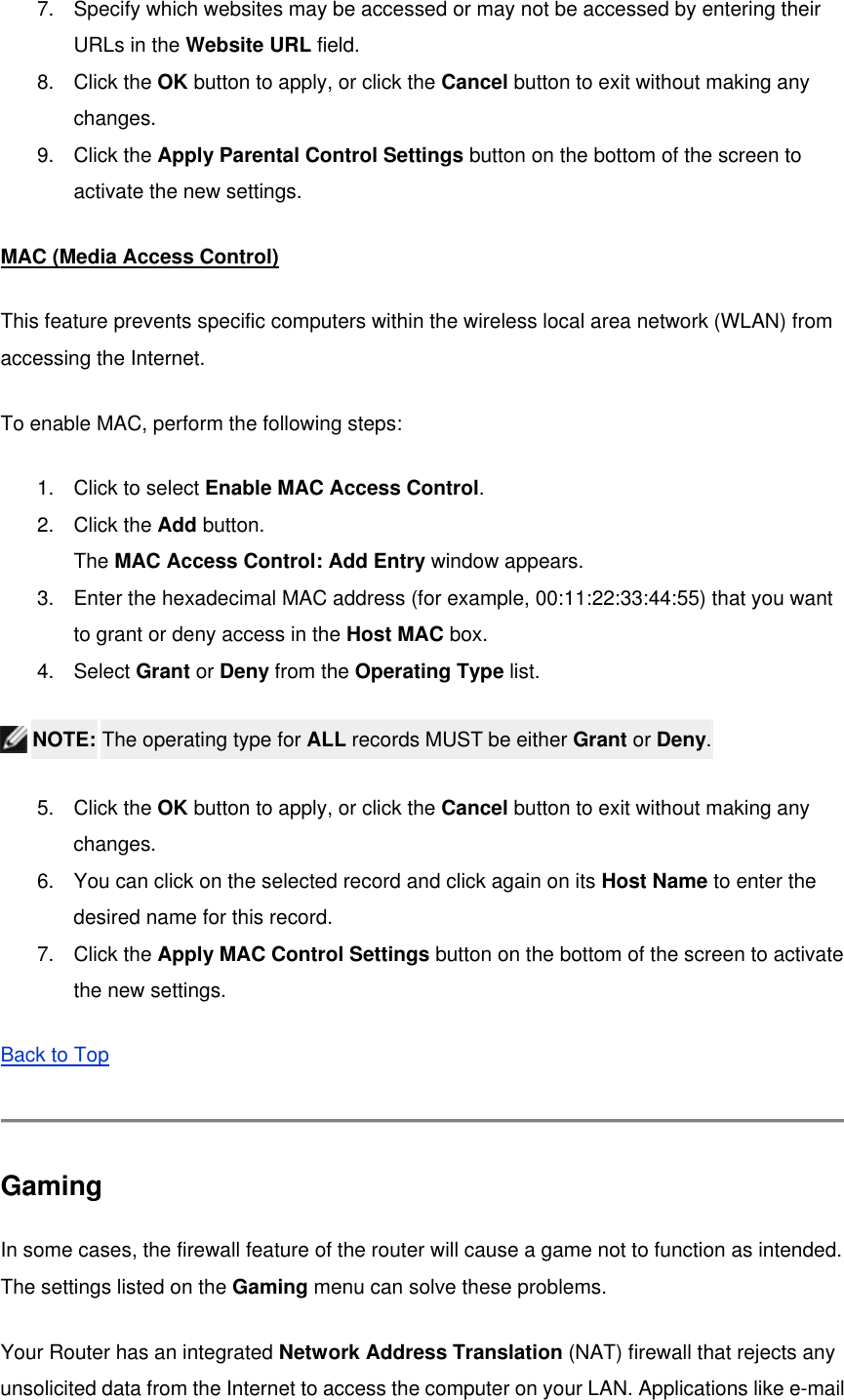 7.  Specify which websites may be accessed or may not be accessed by entering their URLs in the Website URL field. 8. Click the OK button to apply, or click the Cancel button to exit without making any changes. 9. Click the Apply Parental Control Settings button on the bottom of the screen to activate the new settings. MAC (Media Access Control) This feature prevents specific computers within the wireless local area network (WLAN) from accessing the Internet.   To enable MAC, perform the following steps: 1.  Click to select Enable MAC Access Control. 2. Click the Add button.  The MAC Access Control: Add Entry window appears. 3.  Enter the hexadecimal MAC address (for example, 00:11:22:33:44:55) that you want to grant or deny access in the Host MAC box. 4. Select Grant or Deny from the Operating Type list.  NOTE: The operating type for ALL records MUST be either Grant or Deny. 5. Click the OK button to apply, or click the Cancel button to exit without making any changes. 6.  You can click on the selected record and click again on its Host Name to enter the desired name for this record. 7. Click the Apply MAC Control Settings button on the bottom of the screen to activate the new settings. Back to Top   Gaming In some cases, the firewall feature of the router will cause a game not to function as intended. The settings listed on the Gaming menu can solve these problems.   Your Router has an integrated Network Address Translation (NAT) firewall that rejects any unsolicited data from the Internet to access the computer on your LAN. Applications like e-mail 