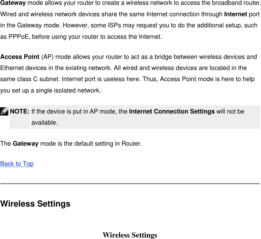 Gateway mode allows your router to create a wireless network to access the broadband router. Wired and wireless network devices share the same Internet connection through Internet port in the Gateway mode. However, some ISPs may request you to do the additional setup, such as PPPoE, before using your router to access the Internet.   Access Point (AP) mode allows your router to act as a bridge between wireless devices and Ethernet devices in the existing network. All wired and wireless devices are located in the same class C subnet. Internet port is useless here. Thus, Access Point mode is here to help you set up a single isolated network.  NOTE: If the device is put in AP mode, the Internet Connection Settings will not be available.  The Gateway mode is the default setting in Router.   Back to Top  Wireless Settings  Wireless Settings 
