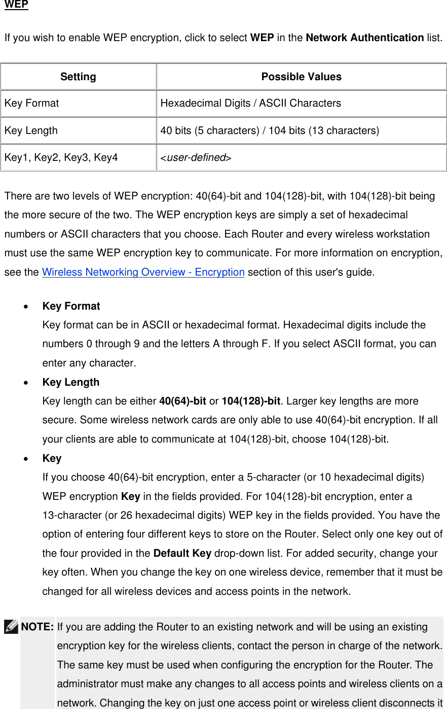 WEP If you wish to enable WEP encryption, click to select WEP in the Network Authentication list. Setting Possible Values Key Format  Hexadecimal Digits / ASCII Characters Key Length  40 bits (5 characters) / 104 bits (13 characters) Key1, Key2, Key3, Key4  &lt;user-defined&gt; There are two levels of WEP encryption: 40(64)-bit and 104(128)-bit, with 104(128)-bit being the more secure of the two. The WEP encryption keys are simply a set of hexadecimal numbers or ASCII characters that you choose. Each Router and every wireless workstation must use the same WEP encryption key to communicate. For more information on encryption, see the Wireless Networking Overview - Encryption section of this user&apos;s guide. •  Key Format Key format can be in ASCII or hexadecimal format. Hexadecimal digits include the numbers 0 through 9 and the letters A through F. If you select ASCII format, you can enter any character.   •  Key Length Key length can be either 40(64)-bit or 104(128)-bit. Larger key lengths are more secure. Some wireless network cards are only able to use 40(64)-bit encryption. If all your clients are able to communicate at 104(128)-bit, choose 104(128)-bit.   •  Key If you choose 40(64)-bit encryption, enter a 5-character (or 10 hexadecimal digits) WEP encryption Key in the fields provided. For 104(128)-bit encryption, enter a 13-character (or 26 hexadecimal digits) WEP key in the fields provided. You have the option of entering four different keys to store on the Router. Select only one key out of the four provided in the Default Key drop-down list. For added security, change your key often. When you change the key on one wireless device, remember that it must be changed for all wireless devices and access points in the network.    NOTE: If you are adding the Router to an existing network and will be using an existing encryption key for the wireless clients, contact the person in charge of the network. The same key must be used when configuring the encryption for the Router. The administrator must make any changes to all access points and wireless clients on a network. Changing the key on just one access point or wireless client disconnects it 