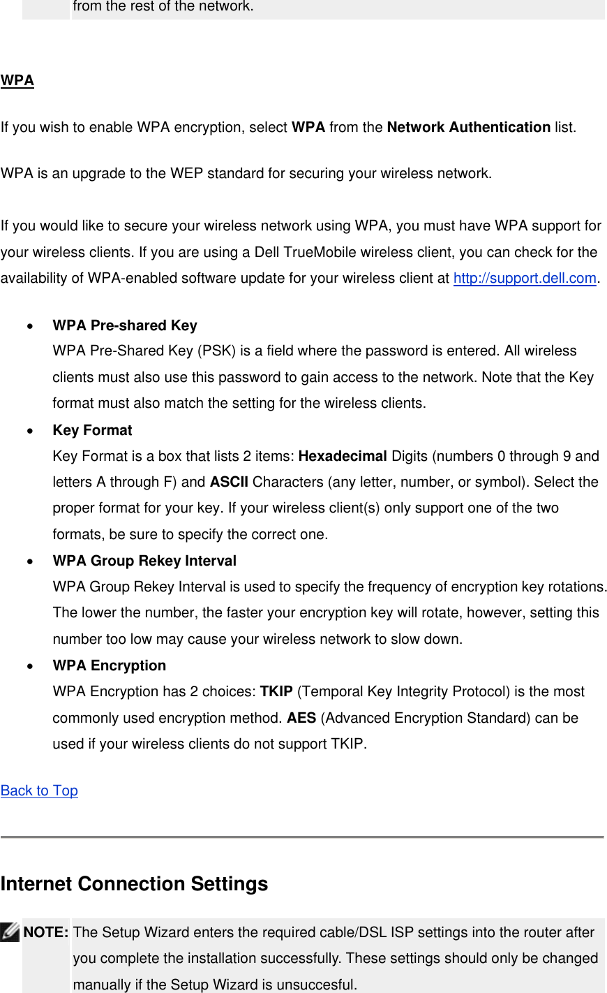 from the rest of the network.    WPA If you wish to enable WPA encryption, select WPA from the Network Authentication list. WPA is an upgrade to the WEP standard for securing your wireless network.    If you would like to secure your wireless network using WPA, you must have WPA support for your wireless clients. If you are using a Dell TrueMobile wireless client, you can check for the availability of WPA-enabled software update for your wireless client at http://support.dell.com. •  WPA Pre-shared Key WPA Pre-Shared Key (PSK) is a field where the password is entered. All wireless clients must also use this password to gain access to the network. Note that the Key format must also match the setting for the wireless clients. •  Key Format Key Format is a box that lists 2 items: Hexadecimal Digits (numbers 0 through 9 and letters A through F) and ASCII Characters (any letter, number, or symbol). Select the proper format for your key. If your wireless client(s) only support one of the two formats, be sure to specify the correct one. •  WPA Group Rekey Interval WPA Group Rekey Interval is used to specify the frequency of encryption key rotations. The lower the number, the faster your encryption key will rotate, however, setting this number too low may cause your wireless network to slow down. •  WPA Encryption WPA Encryption has 2 choices: TKIP (Temporal Key Integrity Protocol) is the most commonly used encryption method. AES (Advanced Encryption Standard) can be used if your wireless clients do not support TKIP. Back to Top   Internet Connection Settings  NOTE: The Setup Wizard enters the required cable/DSL ISP settings into the router after you complete the installation successfully. These settings should only be changed manually if the Setup Wizard is unsuccesful.   