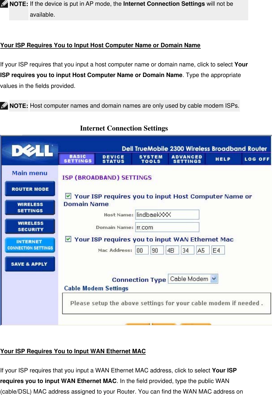   NOTE: If the device is put in AP mode, the Internet Connection Settings will not be available.   Your ISP Requires You to Input Host Computer Name or Domain Name If your ISP requires that you input a host computer name or domain name, click to select Your ISP requires you to input Host Computer Name or Domain Name. Type the appropriate values in the fields provided.  NOTE: Host computer names and domain names are only used by cable modem ISPs.  Internet Connection Settings   Your ISP Requires You to Input WAN Ethernet MAC If your ISP requires that you input a WAN Ethernet MAC address, click to select Your ISP requires you to input WAN Ethernet MAC. In the field provided, type the public WAN (cable/DSL) MAC address assigned to your Router. You can find the WAN MAC address on 