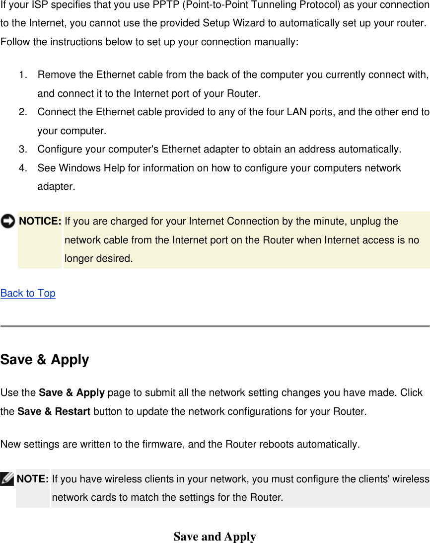 If your ISP specifies that you use PPTP (Point-to-Point Tunneling Protocol) as your connection to the Internet, you cannot use the provided Setup Wizard to automatically set up your router. Follow the instructions below to set up your connection manually: 1.  Remove the Ethernet cable from the back of the computer you currently connect with, and connect it to the Internet port of your Router. 2.  Connect the Ethernet cable provided to any of the four LAN ports, and the other end to your computer. 3.  Configure your computer&apos;s Ethernet adapter to obtain an address automatically. 4.  See Windows Help for information on how to configure your computers network adapter.  NOTICE: If you are charged for your Internet Connection by the minute, unplug the network cable from the Internet port on the Router when Internet access is no longer desired. Back to Top   Save &amp; Apply Use the Save &amp; Apply page to submit all the network setting changes you have made. Click the Save &amp; Restart button to update the network configurations for your Router.   New settings are written to the firmware, and the Router reboots automatically.  NOTE: If you have wireless clients in your network, you must configure the clients&apos; wireless network cards to match the settings for the Router.    Save and Apply 