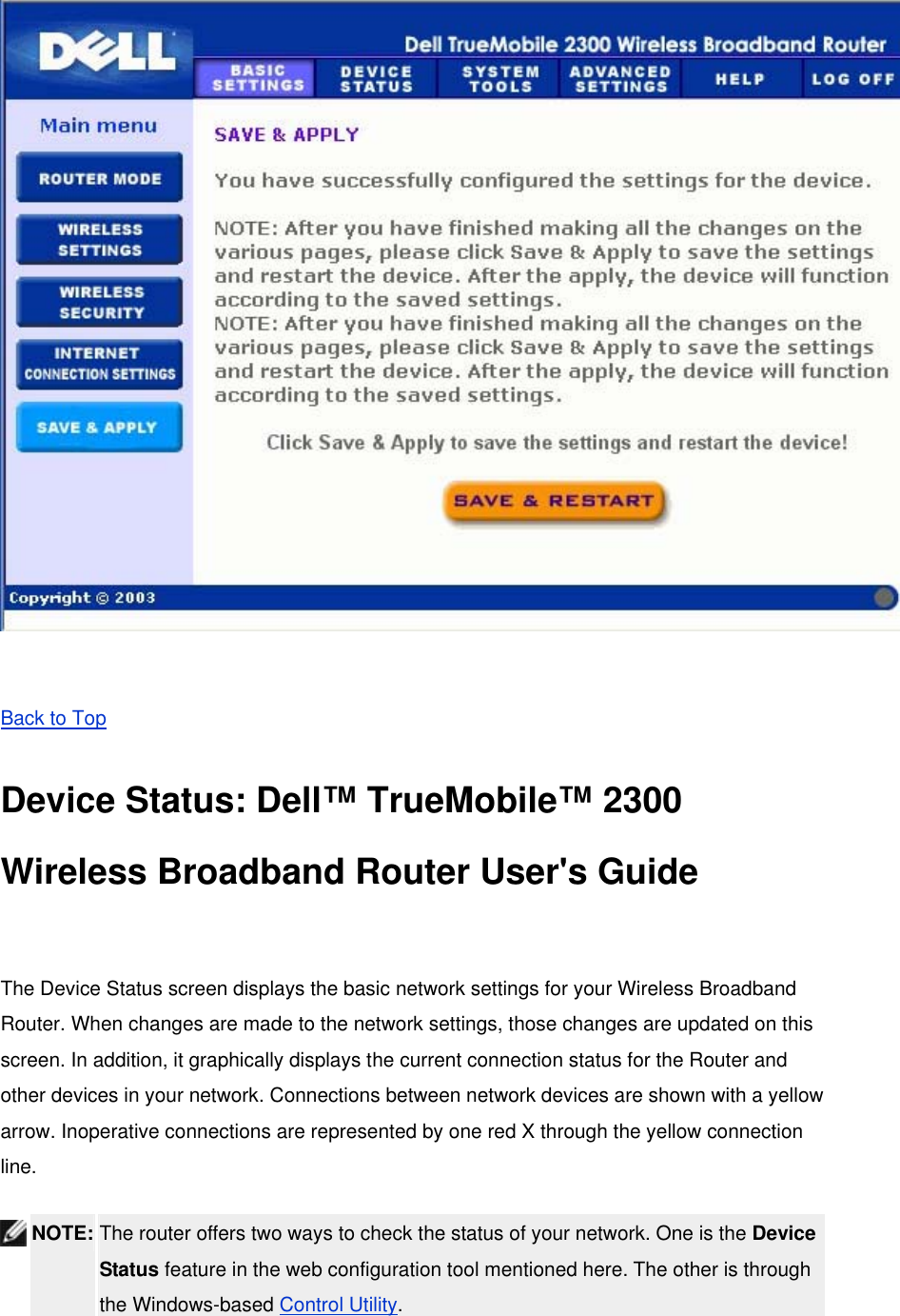   Back to Top Device Status: Dell™ TrueMobile™ 2300 Wireless Broadband Router User&apos;s Guide  The Device Status screen displays the basic network settings for your Wireless Broadband Router. When changes are made to the network settings, those changes are updated on this screen. In addition, it graphically displays the current connection status for the Router and other devices in your network. Connections between network devices are shown with a yellow arrow. Inoperative connections are represented by one red X through the yellow connection line.  NOTE: The router offers two ways to check the status of your network. One is the Device Status feature in the web configuration tool mentioned here. The other is through the Windows-based Control Utility.   