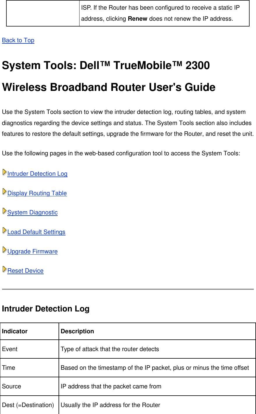 ISP. If the Router has been configured to receive a static IP address, clicking Renew does not renew the IP address. Back to Top  System Tools: Dell™ TrueMobile™ 2300 Wireless Broadband Router User&apos;s Guide Use the System Tools section to view the intruder detection log, routing tables, and system diagnostics regarding the device settings and status. The System Tools section also includes features to restore the default settings, upgrade the firmware for the Router, and reset the unit. Use the following pages in the web-based configuration tool to access the System Tools: Intruder Detection Log  Display Routing Table  System Diagnostic Load Default Settings  Upgrade Firmware  Reset Device  Intruder Detection Log Indicator Description Event  Type of attack that the router detects Time  Based on the timestamp of the IP packet, plus or minus the time offset Source  IP address that the packet came from Dest (=Destination) Usually the IP address for the Router 