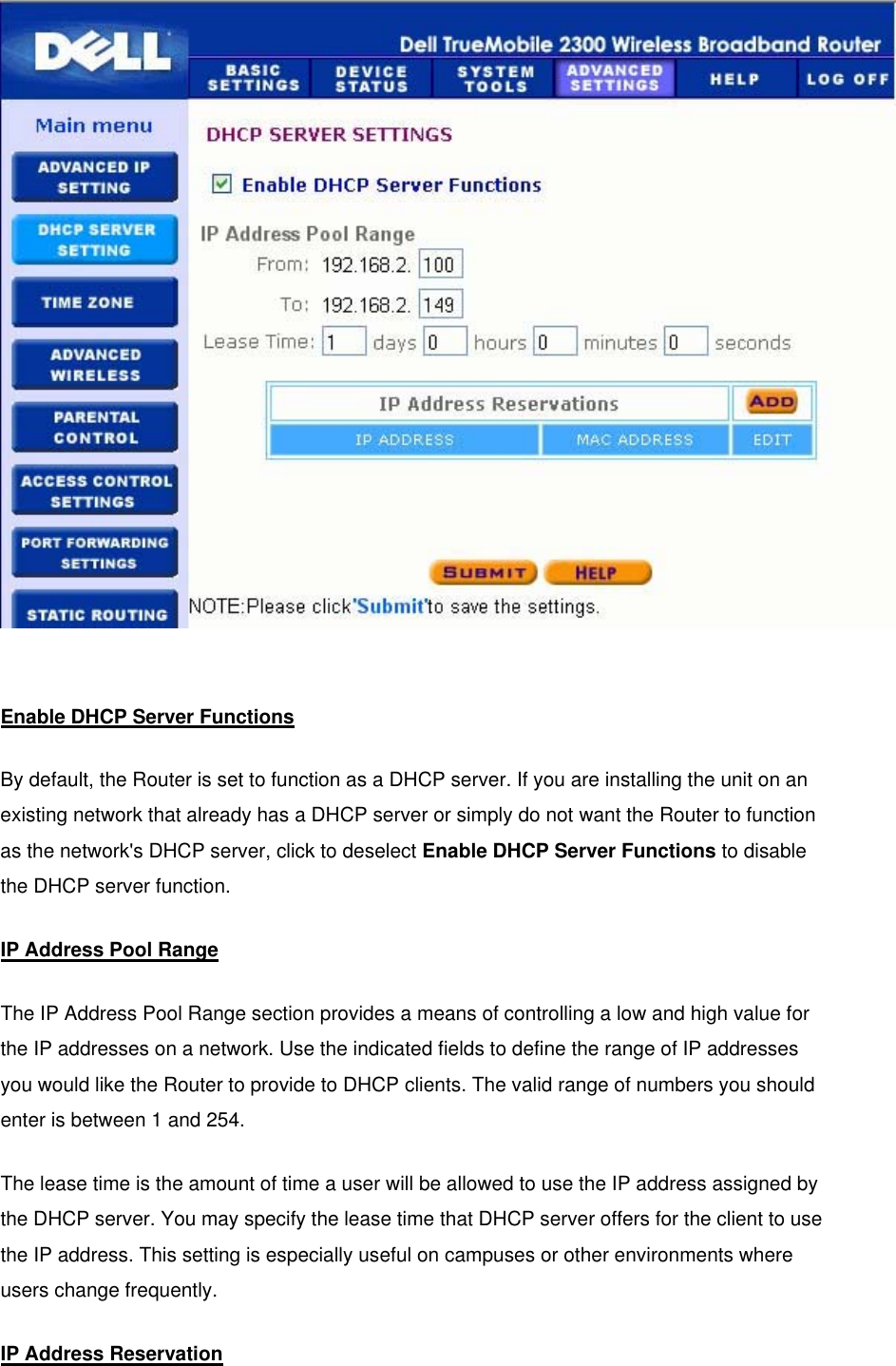   Enable DHCP Server Functions By default, the Router is set to function as a DHCP server. If you are installing the unit on an existing network that already has a DHCP server or simply do not want the Router to function as the network&apos;s DHCP server, click to deselect Enable DHCP Server Functions to disable the DHCP server function. IP Address Pool Range The IP Address Pool Range section provides a means of controlling a low and high value for the IP addresses on a network. Use the indicated fields to define the range of IP addresses you would like the Router to provide to DHCP clients. The valid range of numbers you should enter is between 1 and 254.   The lease time is the amount of time a user will be allowed to use the IP address assigned by the DHCP server. You may specify the lease time that DHCP server offers for the client to use the IP address. This setting is especially useful on campuses or other environments where users change frequently. IP Address Reservation 