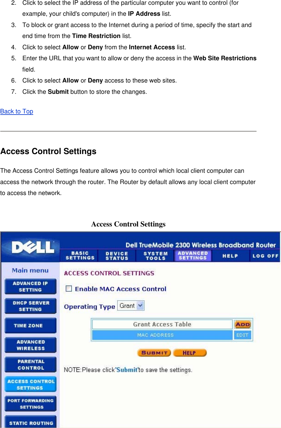2.  Click to select the IP address of the particular computer you want to control (for example, your child&apos;s computer) in the IP Address list.   3.  To block or grant access to the Internet during a period of time, specify the start and end time from the Time Restriction list.   4.  Click to select Allow or Deny from the Internet Access list.   5.  Enter the URL that you want to allow or deny the access in the Web Site Restrictions field.  6.  Click to select Allow or Deny access to these web sites.   7. Click the Submit button to store the changes.   Back to Top  Access Control Settings The Access Control Settings feature allows you to control which local client computer can access the network through the router. The Router by default allows any local client computer to access the network.  Access Control Settings  