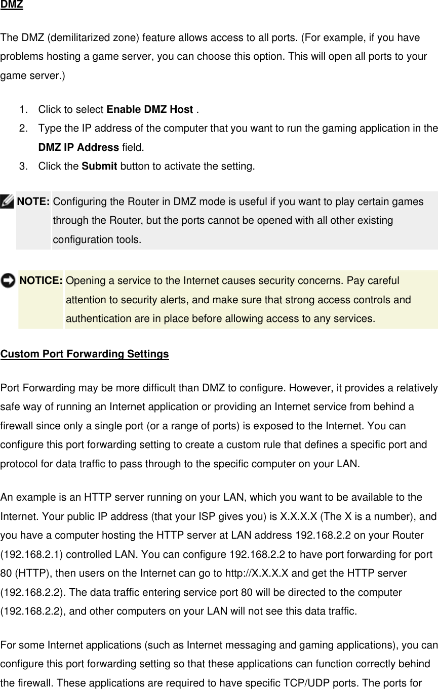  DMZ The DMZ (demilitarized zone) feature allows access to all ports. (For example, if you have problems hosting a game server, you can choose this option. This will open all ports to your game server.)   1.  Click to select Enable DMZ Host .   2.  Type the IP address of the computer that you want to run the gaming application in the DMZ IP Address field.   3. Click the Submit button to activate the setting.  NOTE: Configuring the Router in DMZ mode is useful if you want to play certain games through the Router, but the ports cannot be opened with all other existing configuration tools.     NOTICE: Opening a service to the Internet causes security concerns. Pay careful attention to security alerts, and make sure that strong access controls and authentication are in place before allowing access to any services. Custom Port Forwarding Settings Port Forwarding may be more difficult than DMZ to configure. However, it provides a relatively safe way of running an Internet application or providing an Internet service from behind a firewall since only a single port (or a range of ports) is exposed to the Internet. You can configure this port forwarding setting to create a custom rule that defines a specific port and protocol for data traffic to pass through to the specific computer on your LAN.   An example is an HTTP server running on your LAN, which you want to be available to the Internet. Your public IP address (that your ISP gives you) is X.X.X.X (The X is a number), and you have a computer hosting the HTTP server at LAN address 192.168.2.2 on your Router (192.168.2.1) controlled LAN. You can configure 192.168.2.2 to have port forwarding for port 80 (HTTP), then users on the Internet can go to http://X.X.X.X and get the HTTP server (192.168.2.2). The data traffic entering service port 80 will be directed to the computer (192.168.2.2), and other computers on your LAN will not see this data traffic.   For some Internet applications (such as Internet messaging and gaming applications), you can configure this port forwarding setting so that these applications can function correctly behind the firewall. These applications are required to have specific TCP/UDP ports. The ports for 