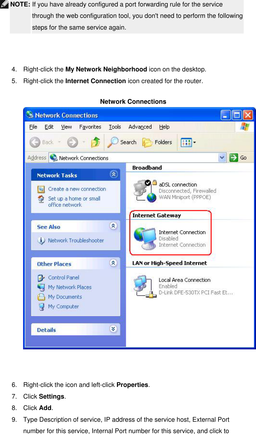  NOTE: If you have already configured a port forwarding rule for the service through the web configuration tool, you don&apos;t need to perform the following steps for the same service again.    4. Right-click the My Network Neighborhood icon on the desktop.   5. Right-click the Internet Connection icon created for the router.   Network Connections   6.  Right-click the icon and left-click Properties.  7. Click Settings.  8. Click Add.  9.  Type Description of service, IP address of the service host, External Port number for this service, Internal Port number for this service, and click to 