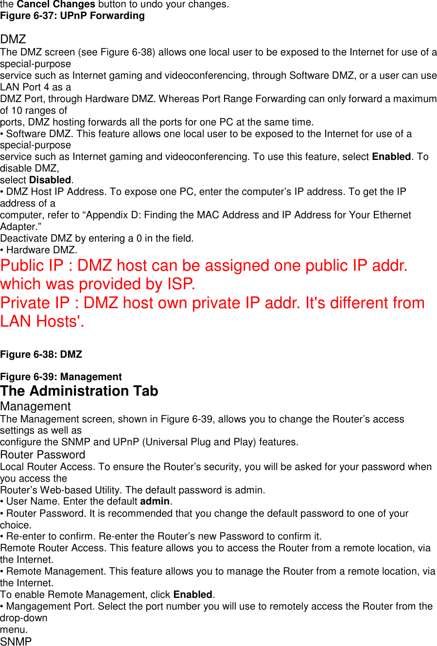 the Cancel Changes button to undo your changes.Figure 6-37: UPnP ForwardingDMZThe DMZ screen (see Figure 6-38) allows one local user to be exposed to the Internet for use of aspecial-purposeservice such as Internet gaming and videoconferencing, through Software DMZ, or a user can useLAN Port 4 as aDMZ Port, through Hardware DMZ. Whereas Port Range Forwarding can only forward a maximumof 10 ranges ofports, DMZ hosting forwards all the ports for one PC at the same time.• Software DMZ. This feature allows one local user to be exposed to the Internet for use of aspecial-purposeservice such as Internet gaming and videoconferencing. To use this feature, select Enabled. Todisable DMZ,select Disabled.• DMZ Host IP Address. To expose one PC, enter the computer’s IP address. To get the IPaddress of acomputer, refer to “Appendix D: Finding the MAC Address and IP Address for Your EthernetAdapter.”Deactivate DMZ by entering a 0 in the field.• Hardware DMZ.Public IP : DMZ host can be assigned one public IP addr.which was provided by ISP.Private IP : DMZ host own private IP addr. It&apos;s different fromLAN Hosts&apos;.Figure 6-38: DMZFigure 6-39: ManagementThe Administration TabManagementThe Management screen, shown in Figure 6-39, allows you to change the Router’s accesssettings as well asconfigure the SNMP and UPnP (Universal Plug and Play) features.Router PasswordLocal Router Access. To ensure the Router’s security, you will be asked for your password whenyou access theRouter’s Web-based Utility. The default password is admin.• User Name. Enter the default admin.• Router Password. It is recommended that you change the default password to one of yourchoice.• Re-enter to confirm. Re-enter the Router’s new Password to confirm it.Remote Router Access. This feature allows you to access the Router from a remote location, viathe Internet.• Remote Management. This feature allows you to manage the Router from a remote location, viathe Internet.To enable Remote Management, click Enabled.• Mangagement Port. Select the port number you will use to remotely access the Router from thedrop-downmenu.SNMP