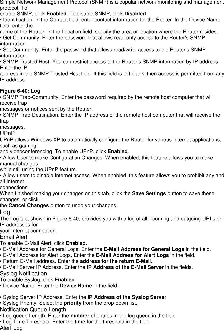Simple Network Management Protocol (SNMP) is a popular network monitoring and managementprotocol. Toenable SNMP, click Enabled. To disable SNMP, click Disabled.• Identification. In the Contact field, enter contact information for the Router. In the Device Namefield, enter thename of the Router. In the Location field, specify the area or location where the Router resides.• Get Community. Enter the password that allows read-only access to the Router’s SNMPinformation.• Set Community. Enter the password that allows read/write access to the Router’s SNMPinformation.• SNMP Trusted Host. You can restrict access to the Router’s SNMP information by IP address.Enter the IPaddress in the SNMP Trusted Host field. If this field is left blank, then access is permitted from anyIP address.Figure 6-40: Log• SNMP Trap-Community. Enter the password required by the remote host computer that willreceive trapmessages or notices sent by the Router.• SNMP Trap-Destination. Enter the IP address of the remote host computer that will receive thetrapmessages.UPnPUPnP allows Windows XP to automatically configure the Router for various Internet applications,such as gamingand videoconferencing. To enable UPnP, click Enabled.• Allow User to make Configuration Changes. When enabled, this feature allows you to makemanual changeswhile still using the UPnP feature.• Allow users to disable Internet access. When enabled, this feature allows you to prohibit any andall Internetconnections.When finished making your changes on this tab, click the Save Settings button to save thesechanges, or clickthe Cancel Changes button to undo your changes.LogThe Log tab, shown in Figure 6-40, provides you with a log of all incoming and outgoing URLs orIP addresses foryour Internet connection.Email AlertTo enable E-Mail Alert, click Enabled.• E-Mail Address for General Logs. Enter the E-Mail Address for General Logs in the field.• E-Mail Address for Alert Logs. Enter the E-Mail Address for Alert Logs in the field.• Return E-Mail address. Enter the address for the return E-Mail.• E-Mail Server IP Address. Enter the IP Address of the E-Mail Server in the fields.Syslog NotificationTo enable Syslog, click Enabled.• Device Name. Enter the Device Name in the field.• Syslog Server IP Address. Enter the IP Address of the Syslog Server.• Syslog Priority. Select the priority from the drop-down list.Notification Queue Length• Log queue Length. Enter the number of entries in the log queue in the field.• Log Time Threshold. Enter the time for the threshold in the field.Alert Log