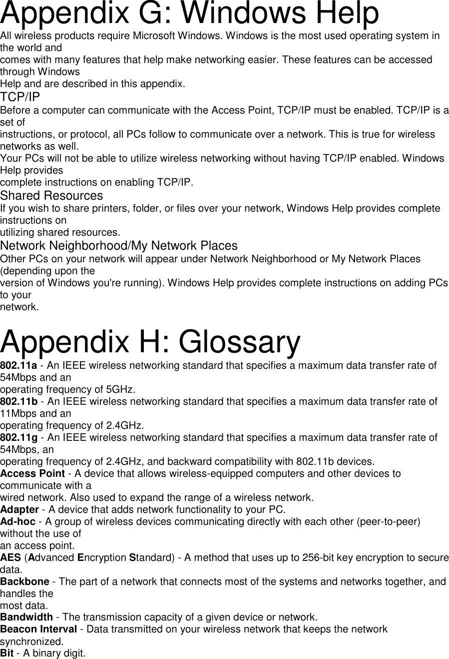 Appendix G: Windows HelpAll wireless products require Microsoft Windows. Windows is the most used operating system inthe world andcomes with many features that help make networking easier. These features can be accessedthrough WindowsHelp and are described in this appendix.TCP/IPBefore a computer can communicate with the Access Point, TCP/IP must be enabled. TCP/IP is aset ofinstructions, or protocol, all PCs follow to communicate over a network. This is true for wirelessnetworks as well.Your PCs will not be able to utilize wireless networking without having TCP/IP enabled. WindowsHelp providescomplete instructions on enabling TCP/IP.Shared ResourcesIf you wish to share printers, folder, or files over your network, Windows Help provides completeinstructions onutilizing shared resources.Network Neighborhood/My Network PlacesOther PCs on your network will appear under Network Neighborhood or My Network Places(depending upon theversion of Windows you&apos;re running). Windows Help provides complete instructions on adding PCsto yournetwork.Appendix H: Glossary802.11a - An IEEE wireless networking standard that specifies a maximum data transfer rate of54Mbps and anoperating frequency of 5GHz.802.11b - An IEEE wireless networking standard that specifies a maximum data transfer rate of11Mbps and anoperating frequency of 2.4GHz.802.11g - An IEEE wireless networking standard that specifies a maximum data transfer rate of54Mbps, anoperating frequency of 2.4GHz, and backward compatibility with 802.11b devices.Access Point - A device that allows wireless-equipped computers and other devices tocommunicate with awired network. Also used to expand the range of a wireless network.Adapter - A device that adds network functionality to your PC.Ad-hoc - A group of wireless devices communicating directly with each other (peer-to-peer)without the use ofan access point.AES (Advanced Encryption Standard) - A method that uses up to 256-bit key encryption to securedata.Backbone - The part of a network that connects most of the systems and networks together, andhandles themost data.Bandwidth - The transmission capacity of a given device or network.Beacon Interval - Data transmitted on your wireless network that keeps the networksynchronized.Bit - A binary digit.