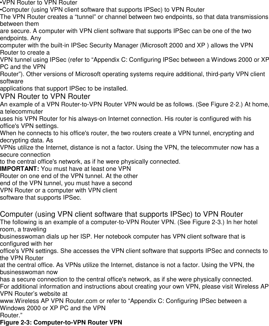 •VPN Router to VPN Router•Computer (using VPN client software that supports IPSec) to VPN RouterThe VPN Router creates a “tunnel” or channel between two endpoints, so that data transmissionsbetween themare secure. A computer with VPN client software that supports IPSec can be one of the twoendpoints. Anycomputer with the built-in IPSec Security Manager (Microsoft 2000 and XP ) allows the VPNRouter to create aVPN tunnel using IPSec (refer to “Appendix C: Configuring IPSec between a Windows 2000 or XPPC and the VPNRouter”). Other versions of Microsoft operating systems require additional, third-party VPN clientsoftwareapplications that support IPSec to be installed.VPN Router to VPN RouterAn example of a VPN Router-to-VPN Router VPN would be as follows. (See Figure 2-2.) At home,a telecommuteruses his VPN Router for his always-on Internet connection. His router is configured with hisoffice&apos;s VPN settings.When he connects to his office&apos;s router, the two routers create a VPN tunnel, encrypting anddecrypting data. AsVPNs utilize the Internet, distance is not a factor. Using the VPN, the telecommuter now has asecure connectionto the central office&apos;s network, as if he were physically connected.IMPORTANT: You must have at least one VPNRouter on one end of the VPN tunnel. At the otherend of the VPN tunnel, you must have a secondVPN Router or a computer with VPN clientsoftware that supports IPSec.Computer (using VPN client software that supports IPSec) to VPN RouterThe following is an example of a computer-to-VPN Router VPN. (See Figure 2-3.) In her hotelroom, a travelingbusinesswoman dials up her ISP. Her notebook computer has VPN client software that isconfigured with heroffice&apos;s VPN settings. She accesses the VPN client software that supports IPSec and connects tothe VPN Routerat the central office. As VPNs utilize the Internet, distance is not a factor. Using the VPN, thebusinesswoman nowhas a secure connection to the central office&apos;s network, as if she were physically connected.For additional information and instructions about creating your own VPN, please visit Wireless APVPN Router’s website atwww.Wireless AP VPN Router.com or refer to “Appendix C: Configuring IPSec between aWindows 2000 or XP PC and the VPNRouter.”Figure 2-3: Computer-to-VPN Router VPN