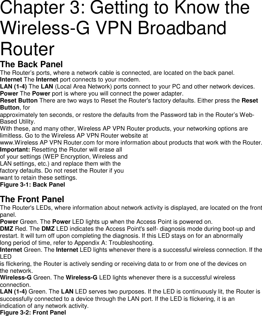 Chapter 3: Getting to Know theWireless-G VPN BroadbandRouterThe Back PanelThe Router’s ports, where a network cable is connected, are located on the back panel.Internet The Internet port connects to your modem.LAN (1-4) The LAN (Local Area Network) ports connect to your PC and other network devices.Power The Power port is where you will connect the power adapter.Reset Button There are two ways to Reset the Router&apos;s factory defaults. Either press the ResetButton, forapproximately ten seconds, or restore the defaults from the Password tab in the Router’s Web-Based Utility.With these, and many other, Wireless AP VPN Router products, your networking options arelimitless. Go to the Wireless AP VPN Router website atwww.Wireless AP VPN Router.com for more information about products that work with the Router.Important: Resetting the Router will erase allof your settings (WEP Encryption, Wireless andLAN settings, etc.) and replace them with thefactory defaults. Do not reset the Router if youwant to retain these settings.Figure 3-1: Back PanelThe Front PanelThe Router&apos;s LEDs, where information about network activity is displayed, are located on the frontpanel.Power Green. The Power LED lights up when the Access Point is powered on.DMZ Red. The DMZ LED indicates the Access Point&apos;s self- diagnosis mode during boot-up andrestart. It will turn off upon completing the diagnosis. If this LED stays on for an abnormallylong period of time, refer to Appendix A: Troubleshooting.Internet Green. The Internet LED lights whenever there is a successful wireless connection. If theLEDis flickering, the Router is actively sending or receiving data to or from one of the devices onthe network.Wireless-G Green. The Wireless-G LED lights whenever there is a successful wirelessconnection.LAN (1-4) Green. The LAN LED serves two purposes. If the LED is continuously lit, the Router issuccessfully connected to a device through the LAN port. If the LED is flickering, it is anindication of any network activity.Figure 3-2: Front Panel