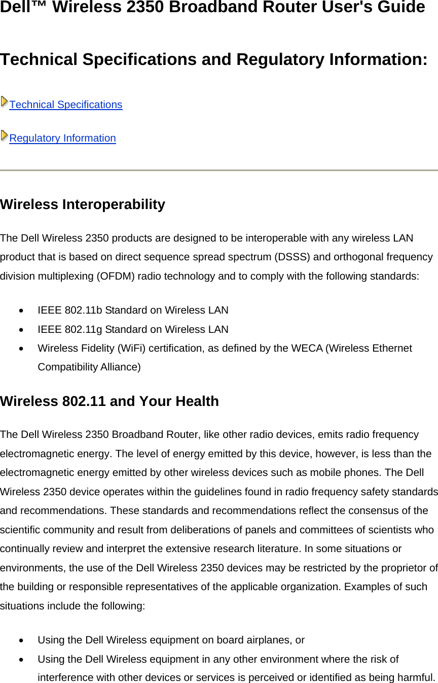 Dell™ Wireless 2350 Broadband Router User&apos;s Guide Technical Specifications and Regulatory Information:   Technical SpecificationsRegulatory Information Wireless Interoperability   The Dell Wireless 2350 products are designed to be interoperable with any wireless LAN product that is based on direct sequence spread spectrum (DSSS) and orthogonal frequency division multiplexing (OFDM) radio technology and to comply with the following standards: •  IEEE 802.11b Standard on Wireless LAN   •  IEEE 802.11g Standard on Wireless LAN   •  Wireless Fidelity (WiFi) certification, as defined by the WECA (Wireless Ethernet Compatibility Alliance)   Wireless 802.11 and Your Health The Dell Wireless 2350 Broadband Router, like other radio devices, emits radio frequency electromagnetic energy. The level of energy emitted by this device, however, is less than the electromagnetic energy emitted by other wireless devices such as mobile phones. The Dell Wireless 2350 device operates within the guidelines found in radio frequency safety standards and recommendations. These standards and recommendations reflect the consensus of the scientific community and result from deliberations of panels and committees of scientists who continually review and interpret the extensive research literature. In some situations or environments, the use of the Dell Wireless 2350 devices may be restricted by the proprietor of the building or responsible representatives of the applicable organization. Examples of such situations include the following:   •  Using the Dell Wireless equipment on board airplanes, or   •  Using the Dell Wireless equipment in any other environment where the risk of interference with other devices or services is perceived or identified as being harmful.  