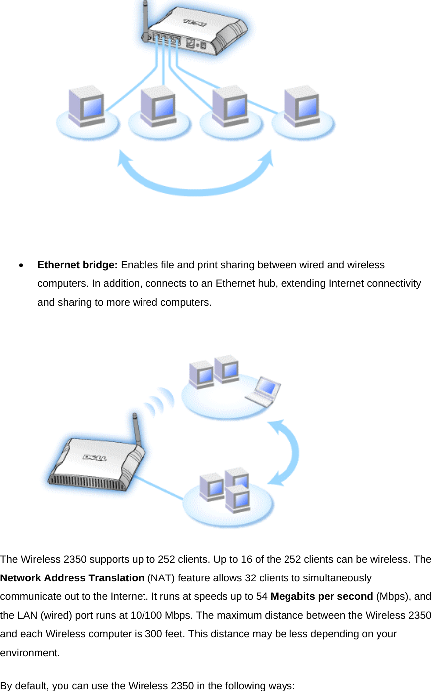    •  Ethernet bridge: Enables file and print sharing between wired and wireless computers. In addition, connects to an Ethernet hub, extending Internet connectivity and sharing to more wired computers.    The Wireless 2350 supports up to 252 clients. Up to 16 of the 252 clients can be wireless. The Network Address Translation (NAT) feature allows 32 clients to simultaneously communicate out to the Internet. It runs at speeds up to 54 Megabits per second (Mbps), and the LAN (wired) port runs at 10/100 Mbps. The maximum distance between the Wireless 2350 and each Wireless computer is 300 feet. This distance may be less depending on your environment. By default, you can use the Wireless 2350 in the following ways: 