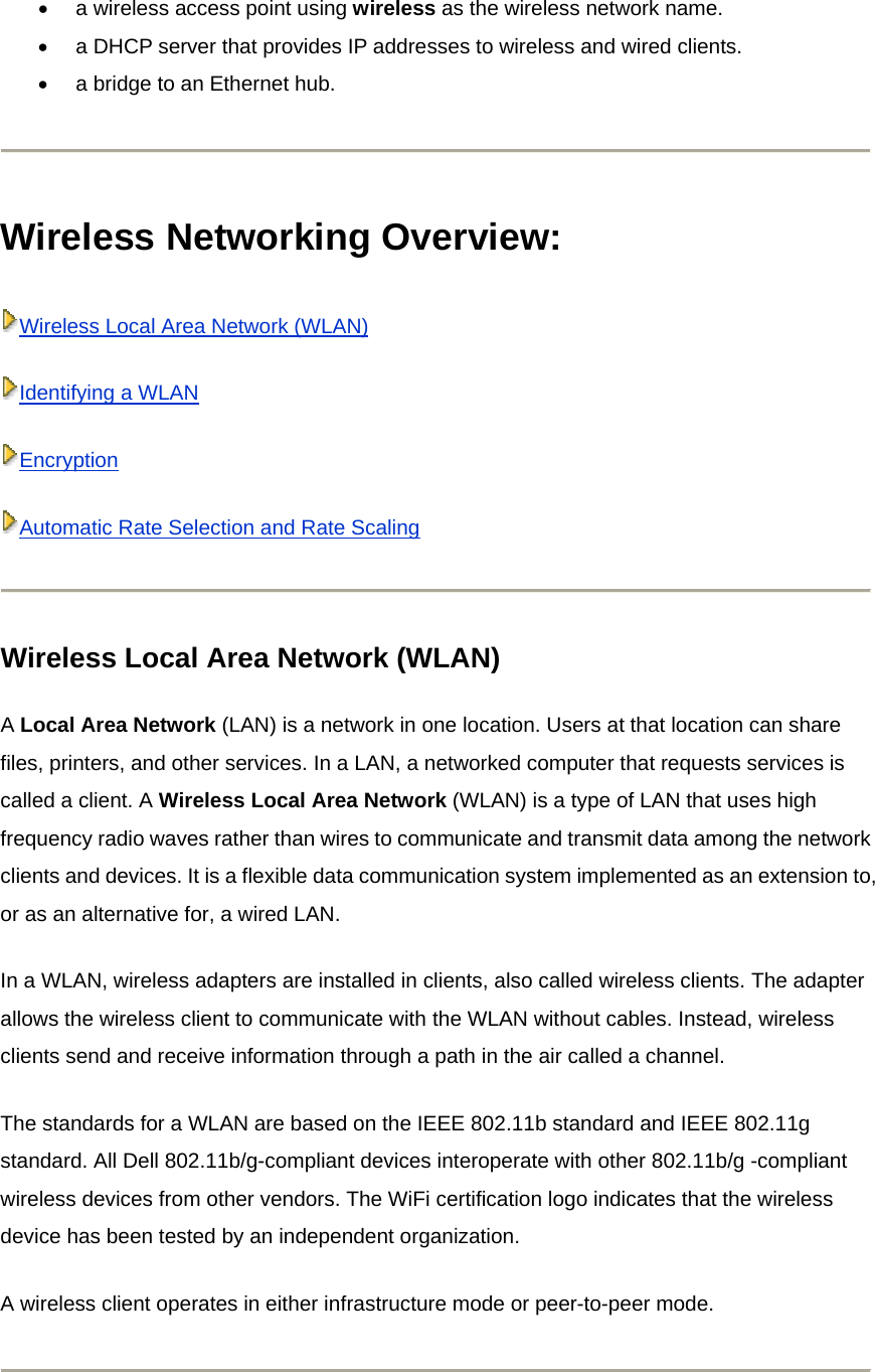 •  a wireless access point using wireless as the wireless network name.   •  a DHCP server that provides IP addresses to wireless and wired clients.   •  a bridge to an Ethernet hub.   Wireless Networking Overview:   Wireless Local Area Network (WLAN)Identifying a WLANEncryptionAutomatic Rate Selection and Rate Scaling Wireless Local Area Network (WLAN) A Local Area Network (LAN) is a network in one location. Users at that location can share files, printers, and other services. In a LAN, a networked computer that requests services is called a client. A Wireless Local Area Network (WLAN) is a type of LAN that uses high frequency radio waves rather than wires to communicate and transmit data among the network clients and devices. It is a flexible data communication system implemented as an extension to, or as an alternative for, a wired LAN. In a WLAN, wireless adapters are installed in clients, also called wireless clients. The adapter allows the wireless client to communicate with the WLAN without cables. Instead, wireless clients send and receive information through a path in the air called a channel. The standards for a WLAN are based on the IEEE 802.11b standard and IEEE 802.11g standard. All Dell 802.11b/g-compliant devices interoperate with other 802.11b/g -compliant wireless devices from other vendors. The WiFi certification logo indicates that the wireless device has been tested by an independent organization. A wireless client operates in either infrastructure mode or peer-to-peer mode.  