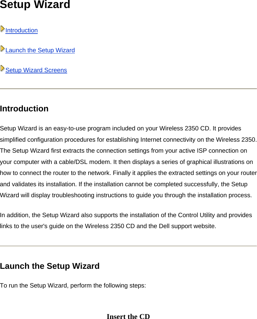 Setup Wizard IntroductionLaunch the Setup WizardSetup Wizard Screens Introduction Setup Wizard is an easy-to-use program included on your Wireless 2350 CD. It provides simplified configuration procedures for establishing Internet connectivity on the Wireless 2350. The Setup Wizard first extracts the connection settings from your active ISP connection on your computer with a cable/DSL modem. It then displays a series of graphical illustrations on how to connect the router to the network. Finally it applies the extracted settings on your router and validates its installation. If the installation cannot be completed successfully, the Setup Wizard will display troubleshooting instructions to guide you through the installation process. In addition, the Setup Wizard also supports the installation of the Control Utility and provides links to the user&apos;s guide on the Wireless 2350 CD and the Dell support website.  Launch the Setup Wizard To run the Setup Wizard, perform the following steps:  Insert the CD   