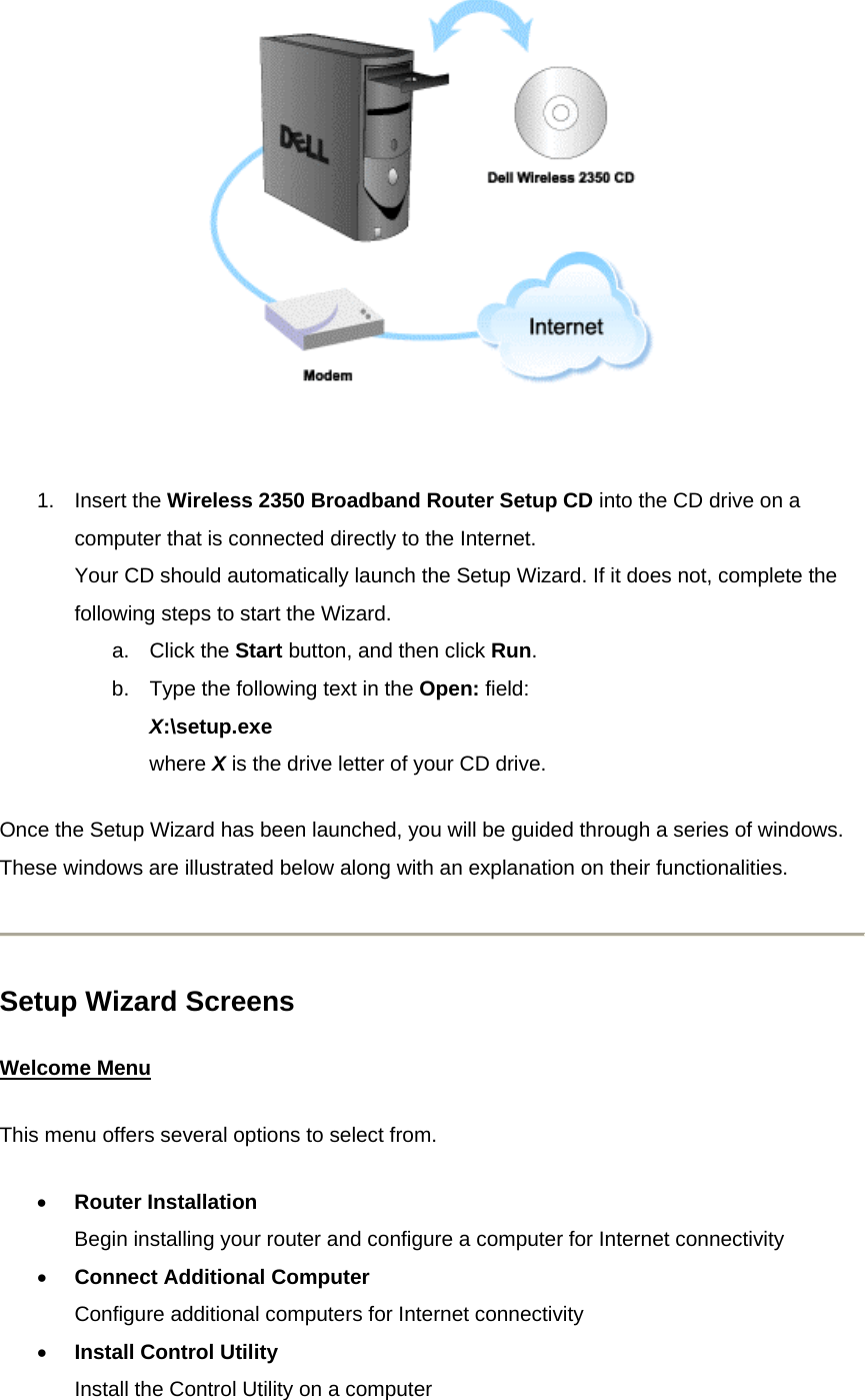    1. Insert the Wireless 2350 Broadband Router Setup CD into the CD drive on a computer that is connected directly to the Internet. Your CD should automatically launch the Setup Wizard. If it does not, complete the following steps to start the Wizard. a. Click the Start button, and then click Run.  b.  Type the following text in the Open: field: X:\setup.exe where X is the drive letter of your CD drive. Once the Setup Wizard has been launched, you will be guided through a series of windows. These windows are illustrated below along with an explanation on their functionalities.  Setup Wizard Screens Welcome MenuThis menu offers several options to select from. •  Router Installation Begin installing your router and configure a computer for Internet connectivity •  Connect Additional Computer Configure additional computers for Internet connectivity •  Install Control Utility Install the Control Utility on a computer 