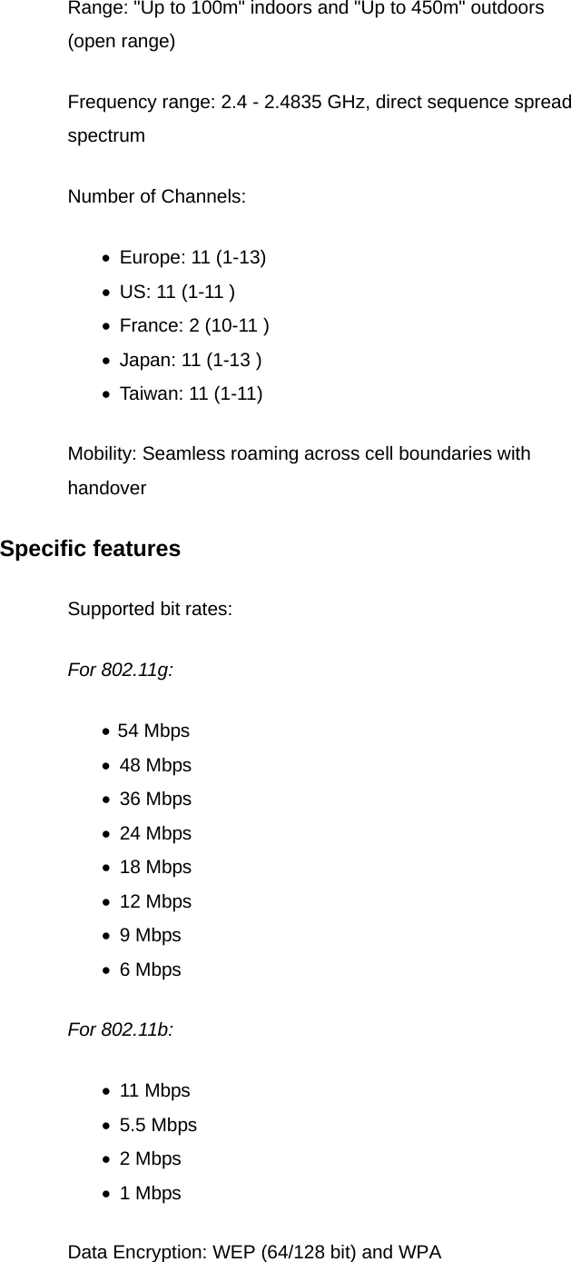 Range: &quot;Up to 100m&quot; indoors and &quot;Up to 450m&quot; outdoors (open range) Frequency range: 2.4 - 2.4835 GHz, direct sequence spread spectrum Number of Channels: •  Europe: 11 (1-13) •  US: 11 (1-11 ) •  France: 2 (10-11 ) •  Japan: 11 (1-13 ) •  Taiwan: 11 (1-11) Mobility: Seamless roaming across cell boundaries with handover Specific features Supported bit rates: For 802.11g:   •  54 Mbps •  48 Mbps •  36 Mbps •  24 Mbps •  18 Mbps •  12 Mbps •  9 Mbps •  6 Mbps For 802.11b:   •  11 Mbps •  5.5 Mbps   •  2 Mbps   •  1 Mbps   Data Encryption: WEP (64/128 bit) and WPA 