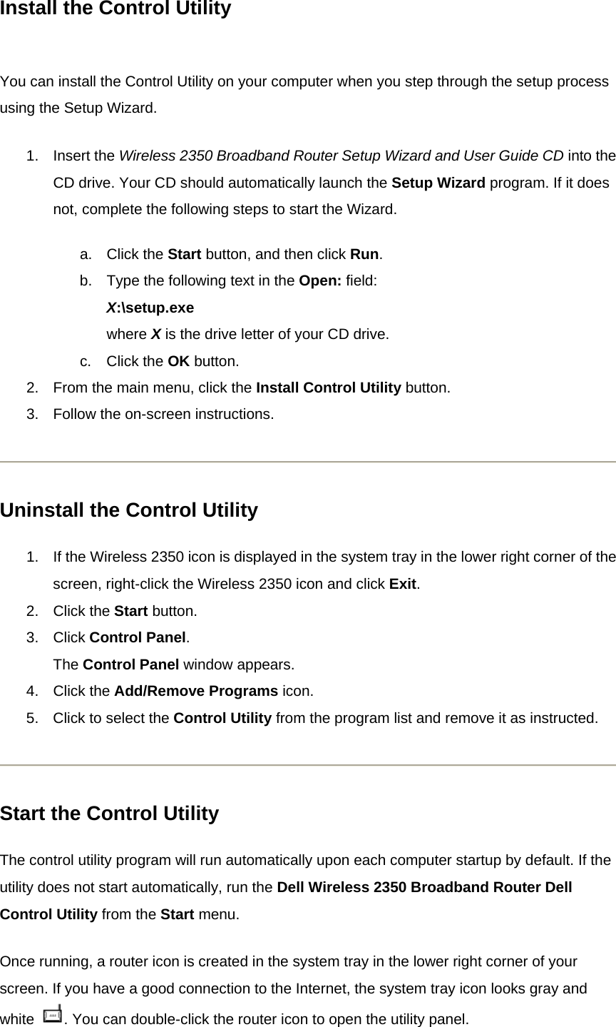 Install the Control Utility  You can install the Control Utility on your computer when you step through the setup process using the Setup Wizard. 1. Insert the Wireless 2350 Broadband Router Setup Wizard and User Guide CD into the CD drive. Your CD should automatically launch the Setup Wizard program. If it does not, complete the following steps to start the Wizard. a. Click the Start button, and then click Run. b.  Type the following text in the Open: field: X:\setup.exe where X is the drive letter of your CD drive. c. Click the OK button.   2.  From the main menu, click the Install Control Utility button.   3.  Follow the on-screen instructions.    Uninstall the Control Utility 1.  If the Wireless 2350 icon is displayed in the system tray in the lower right corner of the screen, right-click the Wireless 2350 icon and click Exit. 2. Click the Start button. 3. Click Control Panel. The Control Panel window appears. 4. Click the Add/Remove Programs icon.   5.  Click to select the Control Utility from the program list and remove it as instructed.    Start the Control Utility The control utility program will run automatically upon each computer startup by default. If the utility does not start automatically, run the Dell Wireless 2350 Broadband Router Dell Control Utility from the Start menu. Once running, a router icon is created in the system tray in the lower right corner of your screen. If you have a good connection to the Internet, the system tray icon looks gray and white  . You can double-click the router icon to open the utility panel. 