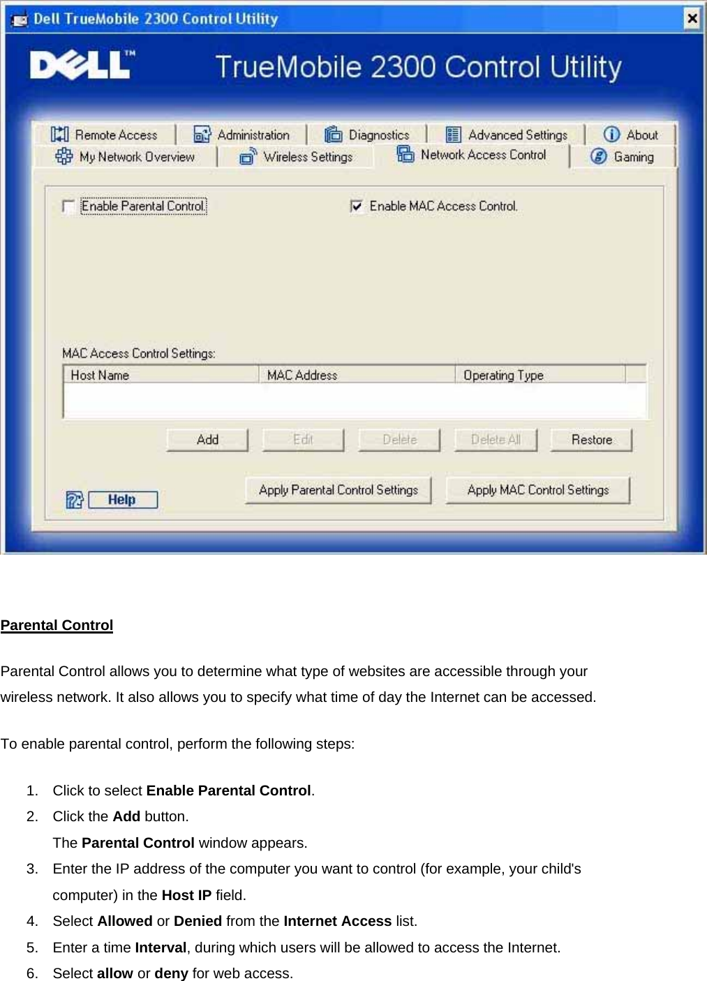    Parental ControlParental Control allows you to determine what type of websites are accessible through your wireless network. It also allows you to specify what time of day the Internet can be accessed. To enable parental control, perform the following steps: 1.  Click to select Enable Parental Control. 2. Click the Add button. The Parental Control window appears. 3.  Enter the IP address of the computer you want to control (for example, your child&apos;s computer) in the Host IP field. 4. Select Allowed or Denied from the Internet Access list. 5.  Enter a time Interval, during which users will be allowed to access the Internet.   6. Select allow or deny for web access. 