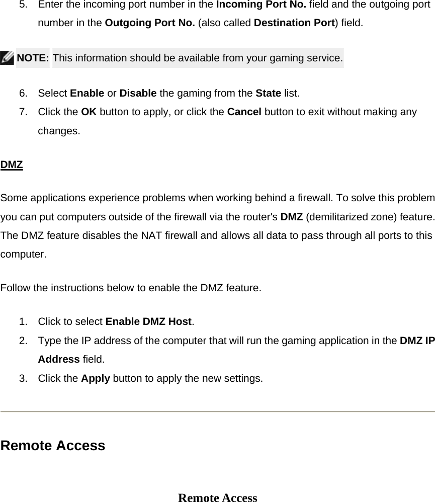 5.  Enter the incoming port number in the Incoming Port No. field and the outgoing port number in the Outgoing Port No. (also called Destination Port) field.    NOTE: This information should be available from your gaming service. 6. Select Enable or Disable the gaming from the State list. 7. Click the OK button to apply, or click the Cancel button to exit without making any changes. DMZSome applications experience problems when working behind a firewall. To solve this problem you can put computers outside of the firewall via the router&apos;s DMZ (demilitarized zone) feature. The DMZ feature disables the NAT firewall and allows all data to pass through all ports to this computer. Follow the instructions below to enable the DMZ feature. 1.  Click to select Enable DMZ Host. 2.  Type the IP address of the computer that will run the gaming application in the DMZ IP Address field. 3. Click the Apply button to apply the new settings.  Remote Access   Remote Access 