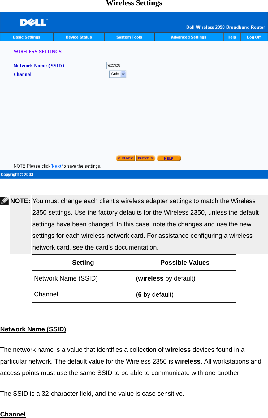   Wireless Settings     NOTE: You must change each client’s wireless adapter settings to match the Wireless 2350 settings. Use the factory defaults for the Wireless 2350, unless the default settings have been changed. In this case, note the changes and use the new settings for each wireless network card. For assistance configuring a wireless network card, see the card’s documentation.   Setting Possible Values Network Name (SSID)  (wireless by default) Channel  (6 by default)   Network Name (SSID)The network name is a value that identifies a collection of wireless devices found in a particular network. The default value for the Wireless 2350 is wireless. All workstations and access points must use the same SSID to be able to communicate with one another.   The SSID is a 32-character field, and the value is case sensitive. Channel