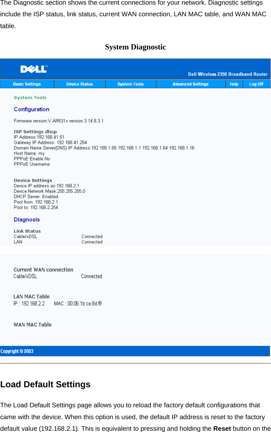 The Diagnostic section shows the current connections for your network. Diagnostic settings include the ISP status, link status, current WAN connection, LAN MAC table, and WAN MAC table.  System Diagnostic    Load Default Settings The Load Default Settings page allows you to reload the factory default configurations that came with the device. When this option is used, the default IP address is reset to the factory default value (192.168.2.1). This is equivalent to pressing and holding the Reset button on the 