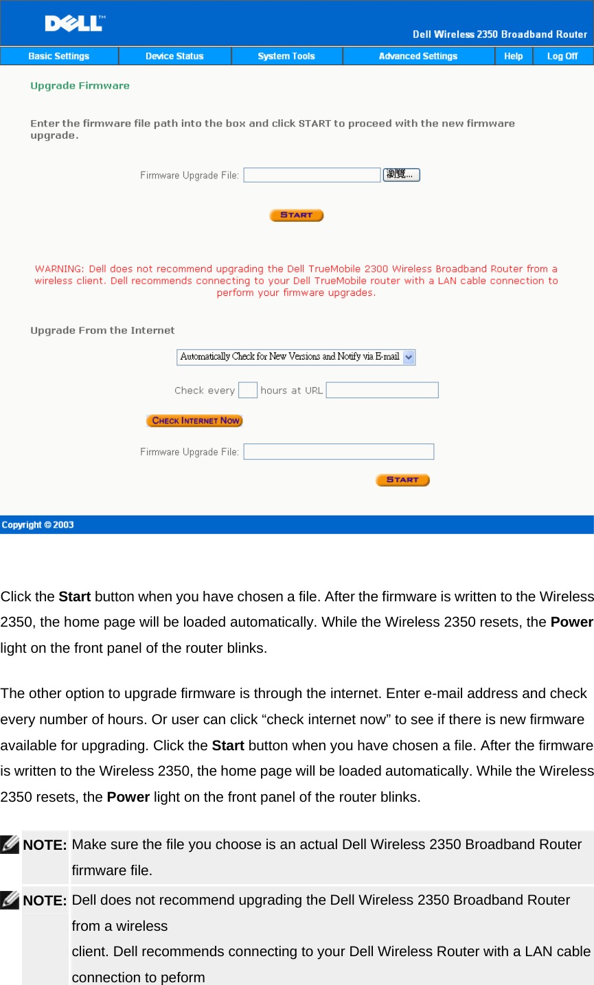    Click the Start button when you have chosen a file. After the firmware is written to the Wireless 2350, the home page will be loaded automatically. While the Wireless 2350 resets, the Power light on the front panel of the router blinks. The other option to upgrade firmware is through the internet. Enter e-mail address and check every number of hours. Or user can click “check internet now” to see if there is new firmware available for upgrading. Click the Start button when you have chosen a file. After the firmware is written to the Wireless 2350, the home page will be loaded automatically. While the Wireless 2350 resets, the Power light on the front panel of the router blinks.  NOTE: Make sure the file you choose is an actual Dell Wireless 2350 Broadband Router firmware file.    NOTE: Dell does not recommend upgrading the Dell Wireless 2350 Broadband Router from a wireless client. Dell recommends connecting to your Dell Wireless Router with a LAN cable connection to peform 