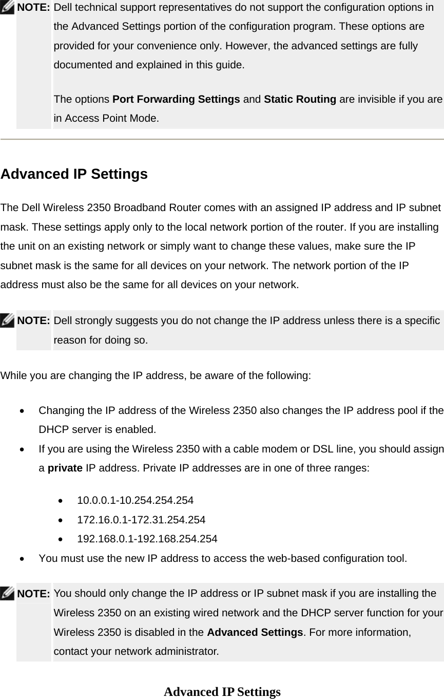  NOTE: Dell technical support representatives do not support the configuration options in the Advanced Settings portion of the configuration program. These options are provided for your convenience only. However, the advanced settings are fully documented and explained in this guide.   The options Port Forwarding Settings and Static Routing are invisible if you are in Access Point Mode.    Advanced IP Settings The Dell Wireless 2350 Broadband Router comes with an assigned IP address and IP subnet mask. These settings apply only to the local network portion of the router. If you are installing the unit on an existing network or simply want to change these values, make sure the IP subnet mask is the same for all devices on your network. The network portion of the IP address must also be the same for all devices on your network.  NOTE: Dell strongly suggests you do not change the IP address unless there is a specific reason for doing so.   While you are changing the IP address, be aware of the following:   •  Changing the IP address of the Wireless 2350 also changes the IP address pool if the DHCP server is enabled. •  If you are using the Wireless 2350 with a cable modem or DSL line, you should assign a private IP address. Private IP addresses are in one of three ranges: •  10.0.0.1-10.254.254.254 •  172.16.0.1-172.31.254.254 •  192.168.0.1-192.168.254.254 •  You must use the new IP address to access the web-based configuration tool.  NOTE: You should only change the IP address or IP subnet mask if you are installing the Wireless 2350 on an existing wired network and the DHCP server function for your Wireless 2350 is disabled in the Advanced Settings. For more information, contact your network administrator.     Advanced IP Settings 
