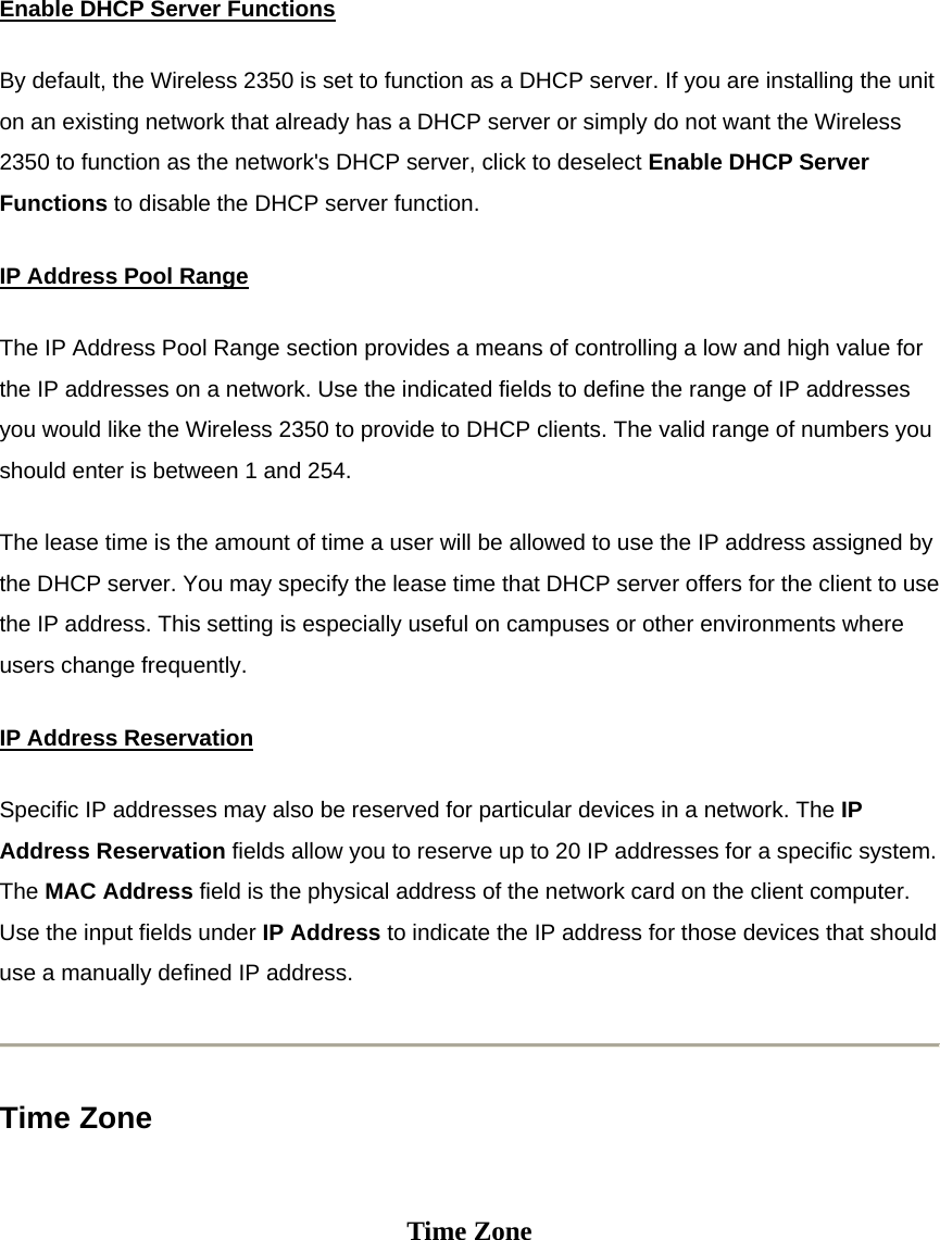 Enable DHCP Server FunctionsBy default, the Wireless 2350 is set to function as a DHCP server. If you are installing the unit on an existing network that already has a DHCP server or simply do not want the Wireless 2350 to function as the network&apos;s DHCP server, click to deselect Enable DHCP Server Functions to disable the DHCP server function. IP Address Pool RangeThe IP Address Pool Range section provides a means of controlling a low and high value for the IP addresses on a network. Use the indicated fields to define the range of IP addresses you would like the Wireless 2350 to provide to DHCP clients. The valid range of numbers you should enter is between 1 and 254. The lease time is the amount of time a user will be allowed to use the IP address assigned by the DHCP server. You may specify the lease time that DHCP server offers for the client to use the IP address. This setting is especially useful on campuses or other environments where users change frequently. IP Address ReservationSpecific IP addresses may also be reserved for particular devices in a network. The IP Address Reservation fields allow you to reserve up to 20 IP addresses for a specific system. The MAC Address field is the physical address of the network card on the client computer. Use the input fields under IP Address to indicate the IP address for those devices that should use a manually defined IP address.  Time Zone   Time Zone 
