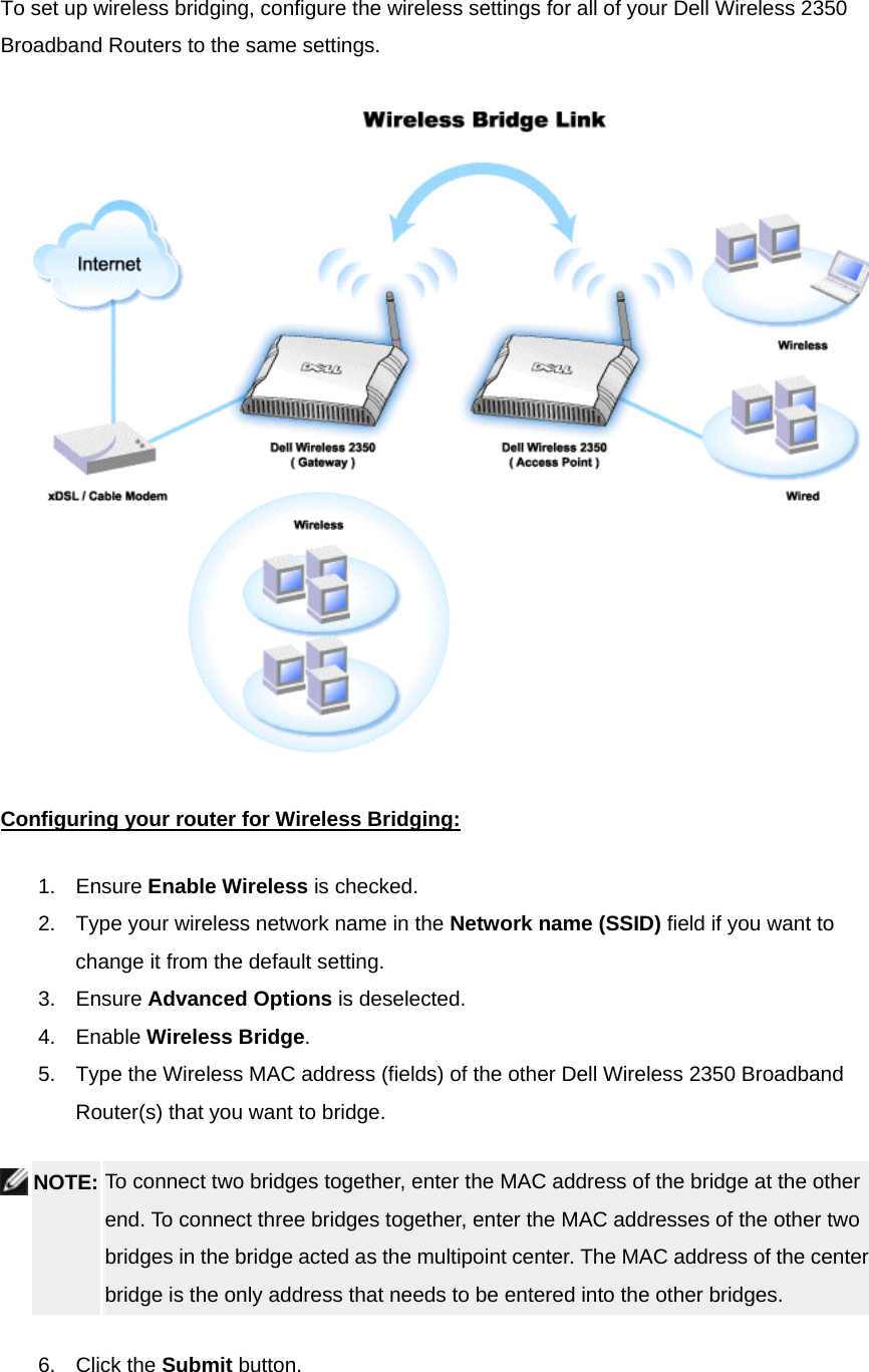To set up wireless bridging, configure the wireless settings for all of your Dell Wireless 2350 Broadband Routers to the same settings.  Configuring your router for Wireless Bridging:1. Ensure Enable Wireless is checked.   2.  Type your wireless network name in the Network name (SSID) field if you want to change it from the default setting.   3. Ensure Advanced Options is deselected.   4. Enable Wireless Bridge.  5.  Type the Wireless MAC address (fields) of the other Dell Wireless 2350 Broadband Router(s) that you want to bridge.  NOTE: To connect two bridges together, enter the MAC address of the bridge at the other end. To connect three bridges together, enter the MAC addresses of the other two bridges in the bridge acted as the multipoint center. The MAC address of the center bridge is the only address that needs to be entered into the other bridges.   6. Click the Submit button.   
