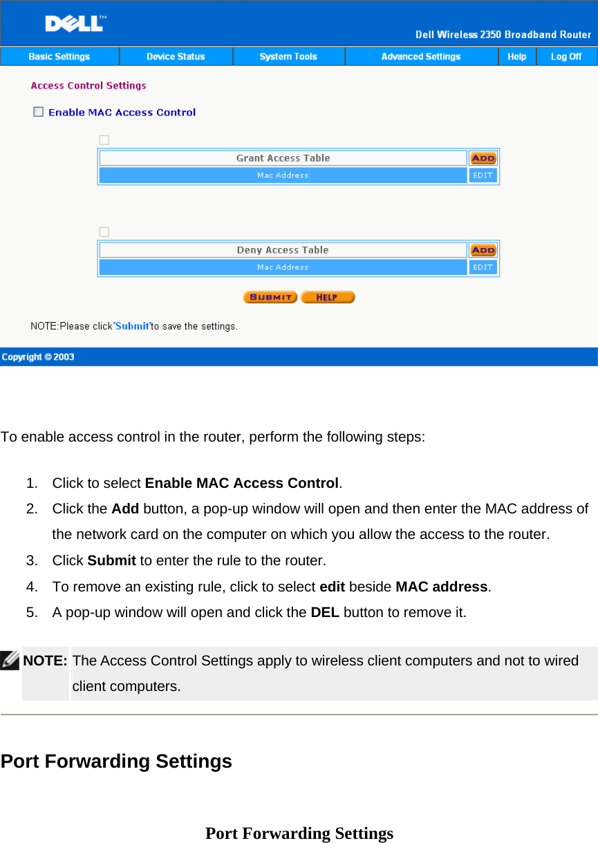    To enable access control in the router, perform the following steps: 1.  Click to select Enable MAC Access Control.  2. Click the Add button, a pop-up window will open and then enter the MAC address of the network card on the computer on which you allow the access to the router.   3. Click Submit to enter the rule to the router.   4.  To remove an existing rule, click to select edit beside MAC address.  5.  A pop-up window will open and click the DEL button to remove it.  NOTE: The Access Control Settings apply to wireless client computers and not to wired client computers.    Port Forwarding Settings   Port Forwarding Settings 