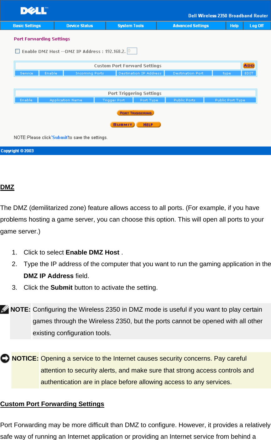    DMZThe DMZ (demilitarized zone) feature allows access to all ports. (For example, if you have problems hosting a game server, you can choose this option. This will open all ports to your game server.)   1.  Click to select Enable DMZ Host .   2.  Type the IP address of the computer that you want to run the gaming application in the DMZ IP Address field.   3. Click the Submit button to activate the setting.  NOTE: Configuring the Wireless 2350 in DMZ mode is useful if you want to play certain games through the Wireless 2350, but the ports cannot be opened with all other existing configuration tools.      NOTICE: Opening a service to the Internet causes security concerns. Pay careful attention to security alerts, and make sure that strong access controls and authentication are in place before allowing access to any services. Custom Port Forwarding SettingsPort Forwarding may be more difficult than DMZ to configure. However, it provides a relatively safe way of running an Internet application or providing an Internet service from behind a 