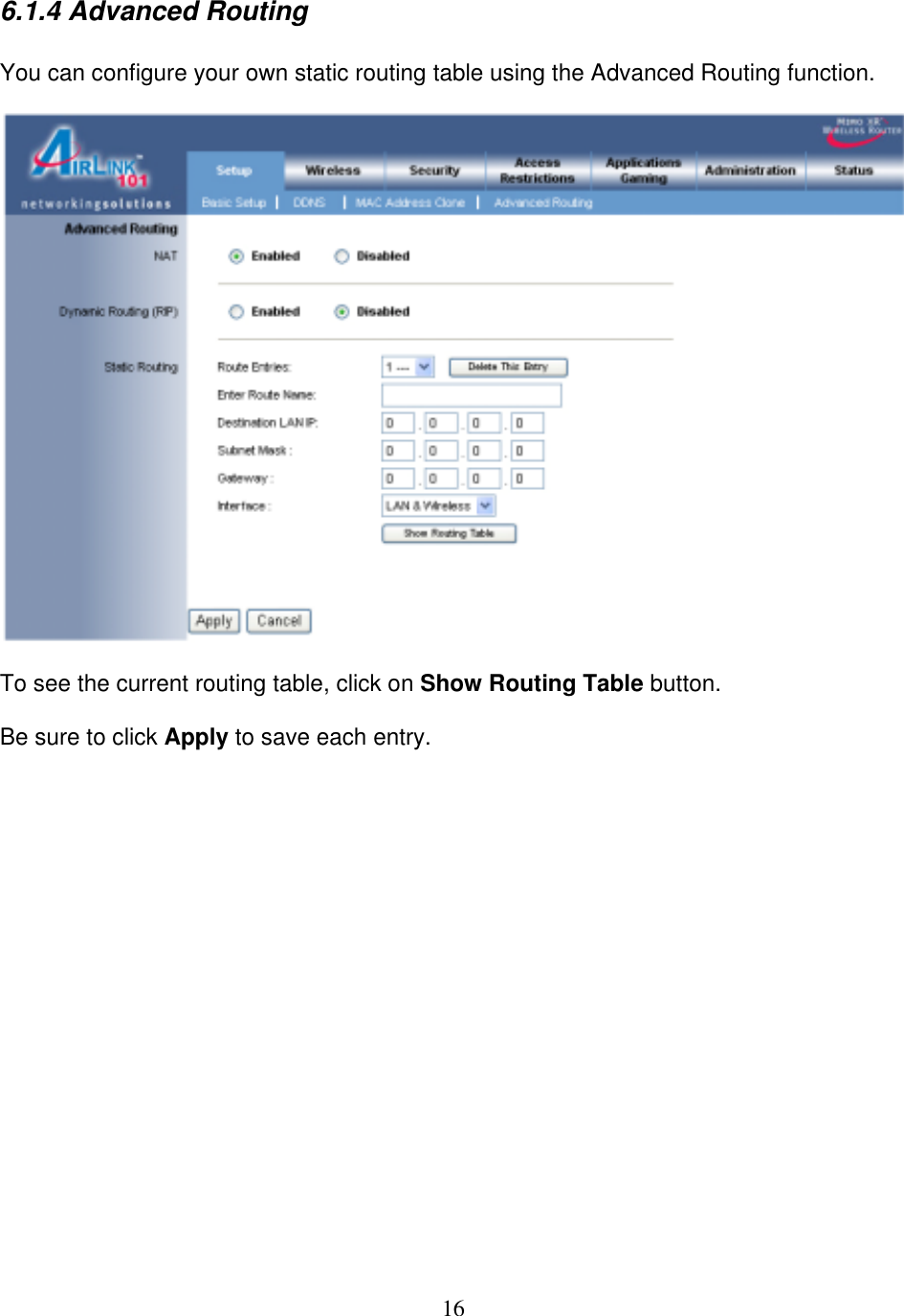 16 6.1.4 Advanced Routing  You can configure your own static routing table using the Advanced Routing function.    To see the current routing table, click on Show Routing Table button.  Be sure to click Apply to save each entry.                   