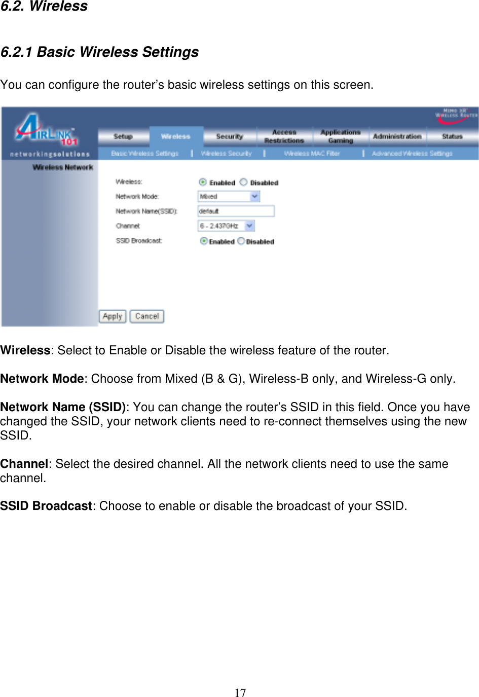 17 6.2. Wireless  6.2.1 Basic Wireless Settings  You can configure the router’s basic wireless settings on this screen.    Wireless: Select to Enable or Disable the wireless feature of the router.  Network Mode: Choose from Mixed (B &amp; G), Wireless-B only, and Wireless-G only.  Network Name (SSID): You can change the router’s SSID in this field. Once you have changed the SSID, your network clients need to re-connect themselves using the new SSID.  Channel: Select the desired channel. All the network clients need to use the same channel.  SSID Broadcast: Choose to enable or disable the broadcast of your SSID.           