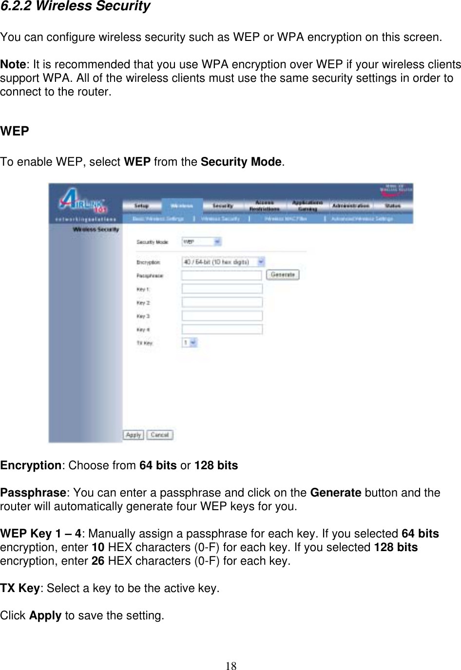 18 6.2.2 Wireless Security  You can configure wireless security such as WEP or WPA encryption on this screen.  Note: It is recommended that you use WPA encryption over WEP if your wireless clients support WPA. All of the wireless clients must use the same security settings in order to connect to the router.  WEP  To enable WEP, select WEP from the Security Mode.    Encryption: Choose from 64 bits or 128 bits  Passphrase: You can enter a passphrase and click on the Generate button and the router will automatically generate four WEP keys for you.  WEP Key 1 – 4: Manually assign a passphrase for each key. If you selected 64 bits encryption, enter 10 HEX characters (0-F) for each key. If you selected 128 bits encryption, enter 26 HEX characters (0-F) for each key.  TX Key: Select a key to be the active key.  Click Apply to save the setting. 