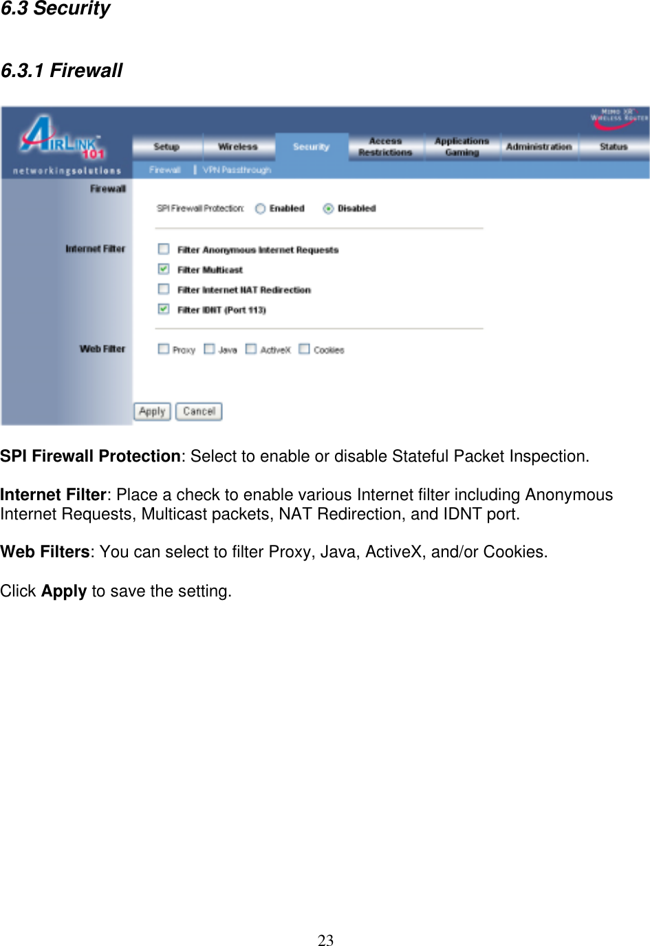 23 6.3 Security  6.3.1 Firewall    SPI Firewall Protection: Select to enable or disable Stateful Packet Inspection.  Internet Filter: Place a check to enable various Internet filter including Anonymous Internet Requests, Multicast packets, NAT Redirection, and IDNT port.  Web Filters: You can select to filter Proxy, Java, ActiveX, and/or Cookies.  Click Apply to save the setting.               