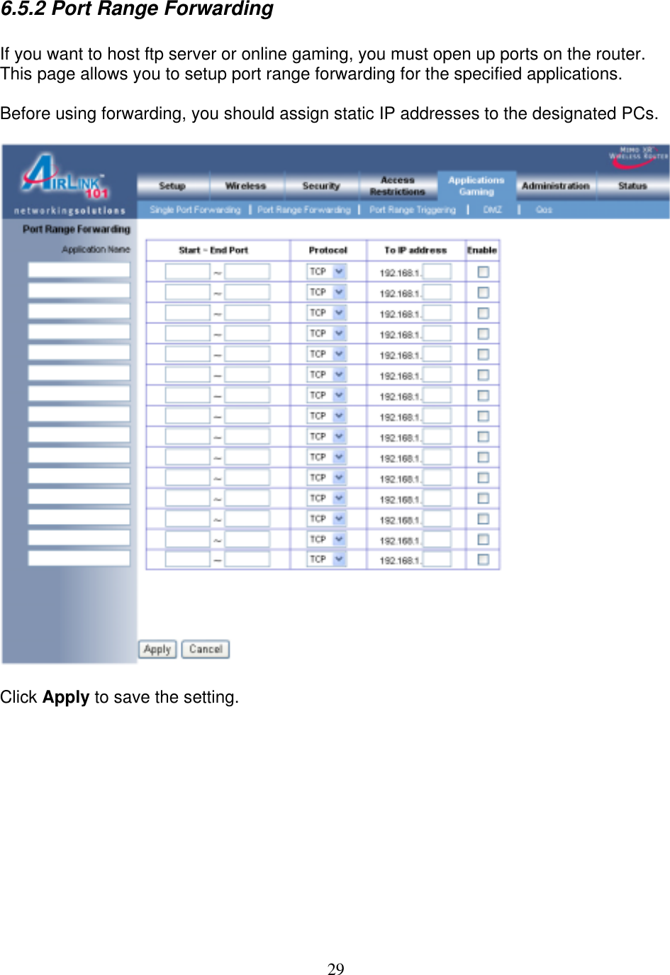 29 6.5.2 Port Range Forwarding   If you want to host ftp server or online gaming, you must open up ports on the router. This page allows you to setup port range forwarding for the specified applications.   Before using forwarding, you should assign static IP addresses to the designated PCs.    Click Apply to save the setting.         