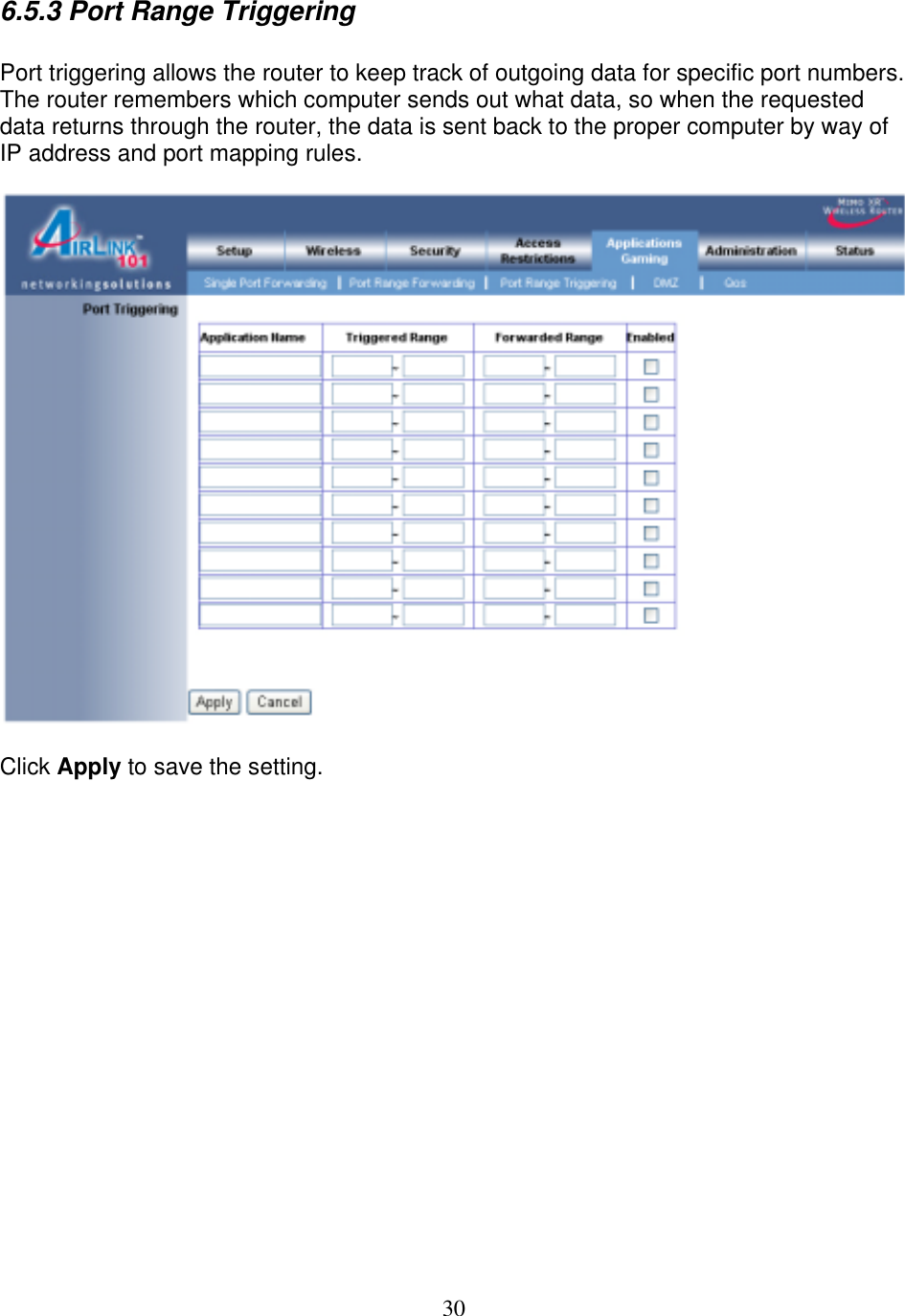 30 6.5.3 Port Range Triggering  Port triggering allows the router to keep track of outgoing data for specific port numbers. The router remembers which computer sends out what data, so when the requested data returns through the router, the data is sent back to the proper computer by way of IP address and port mapping rules.    Click Apply to save the setting.                