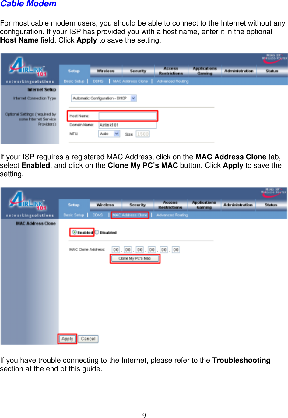 9 Cable Modem  For most cable modem users, you should be able to connect to the Internet without any configuration. If your ISP has provided you with a host name, enter it in the optional Host Name field. Click Apply to save the setting.    If your ISP requires a registered MAC Address, click on the MAC Address Clone tab, select Enabled, and click on the Clone My PC’s MAC button. Click Apply to save the setting.    If you have trouble connecting to the Internet, please refer to the Troubleshooting section at the end of this guide.  