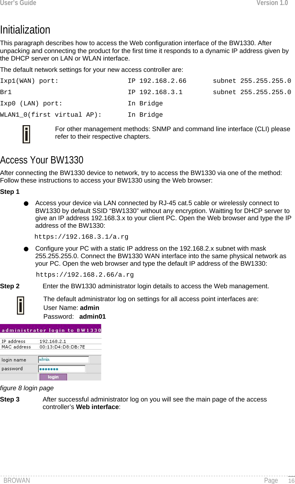 User’s Guide  Version 1.0  Initialization  This paragraph describes how to access the Web configuration interface of the BW1330. After unpacking and connecting the product for the first time it responds to a dynamic IP address given by the DHCP server on LAN or WLAN interface. The default network settings for your new access controller are: Ixp1(WAN) port:    IP 192.168.2.66  subnet 255.255.255.0 Br1      IP 192.168.3.1  subnet 255.255.255.0 Ixp0 (LAN) port:    In Bridge WLAN1_0(first virtual AP):  In Bridge For other management methods: SNMP and command line interface (CLI) please refer to their respective chapters.  Access Your BW1330 After connecting the BW1330 device to network, try to access the BW1330 via one of the method: Follow these instructions to access your BW1330 using the Web browser: Step 1 ●  Access your device via LAN connected by RJ-45 cat.5 cable or wirelessly connect to BW1330 by default SSID “BW1330” without any encryption. Waitting for DHCP server to give an IP address 192.168.3.x to your client PC. Open the Web browser and type the IP address of the BW1330:  https://192.168.3.1/a.rg ●  Configure your PC with a static IP address on the 192.168.2.x subnet with mask 255.255.255.0. Connect the BW1330 WAN interface into the same physical network as your PC. Open the web browser and type the default IP address of the BW1330: https://192.168.2.66/a.rg Step 2  Enter the BW1330 administrator login details to access the Web management. The default administrator log on settings for all access point interfaces are:  User Name: admin Password:   admin01  figure 8 login page Step 3  After successful administrator log on you will see the main page of the access controller’s Web interface: BROWAN                                                                                                                                               Page   16
