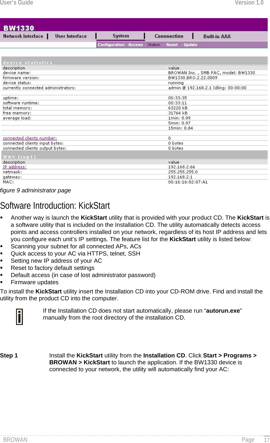 User’s Guide  Version 1.0   figure 9 administrator page Software Introduction: KickStart   Another way is launch the KickStart utility that is provided with your product CD. The KickStart is a software utility that is included on the Installation CD. The utility automatically detects access points and access controllers installed on your network, regardless of its host IP address and lets you configure each unit’s IP settings. The feature list for the KickStart utility is listed below:   Scanning your subnet for all connected APs, ACs   Quick access to your AC via HTTPS, telnet, SSH   Setting new IP address of your AC   Reset to factory default settings   Default access (in case of lost administrator password)  Firmware updates To install the KickStart utility insert the Installation CD into your CD-ROM drive. Find and install the utility from the product CD into the computer. If the Installation CD does not start automatically, please run “autorun.exe” manually from the root directory of the installation CD.    Step 1  Install the KickStart utility from the Installation CD. Click Start &gt; Programs &gt; BROWAN &gt; KickStart to launch the application. If the BW1330 device is connected to your network, the utility will automatically find your AC: BROWAN                                                                                                                                               Page   17
