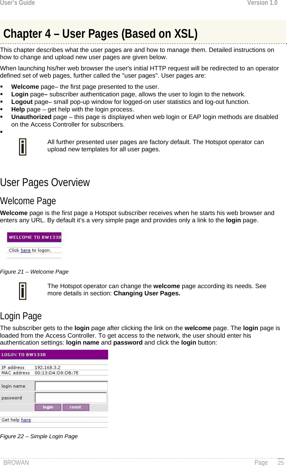 User’s Guide  Version 1.0  Chapter 4 – User Pages (Based on XSL) This chapter describes what the user pages are and how to manage them. Detailed instructions on how to change and upload new user pages are given below. When launching his/her web browser the user&apos;s initial HTTP request will be redirected to an operator defined set of web pages, further called the &quot;user pages&quot;. User pages are:  Welcome page– the first page presented to the user.  Login page– subscriber authentication page, allows the user to login to the network.  Logout page– small pop-up window for logged-on user statistics and log-out function.  Help page – get help with the login process.  Unauthorized page – this page is displayed when web login or EAP login methods are disabled on the Access Controller for subscribers.   All further presented user pages are factory default. The Hotspot operator can upload new templates for all user pages.   User Pages Overview Welcome Page Welcome page is the first page a Hotspot subscriber receives when he starts his web browser and enters any URL. By default it’s a very simple page and provides only a link to the login page.  Figure 21 – Welcome Page The Hotspot operator can change the welcome page according its needs. See more details in section: Changing User Pages.  Login Page The subscriber gets to the login page after clicking the link on the welcome page. The login page is loaded from the Access Controller. To get access to the network, the user should enter his authentication settings: login name and password and click the login button:  Figure 22 – Simple Login Page BROWAN                                                                                                                                               Page   25