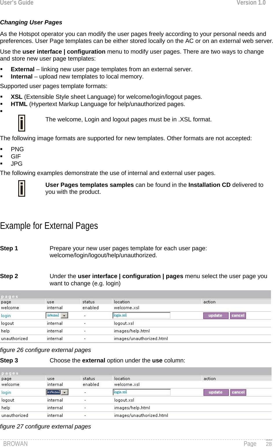 User’s Guide  Version 1.0  Changing User Pages As the Hotspot operator you can modify the user pages freely according to your personal needs and preferences. User Page templates can be either stored locally on the AC or on an external web server.  Use the user interface | configuration menu to modify user pages. There are two ways to change and store new user page templates:  External – linking new user page templates from an external server.  Internal – upload new templates to local memory. Supported user pages template formats:  XSL (Extensible Style sheet Language) for welcome/login/logout pages.  HTML (Hypertext Markup Language for help/unauthorized pages.    The welcome, Login and logout pages must be in .XSL format. The following image formats are supported for new templates. Other formats are not accepted:  PNG  GIF  JPG  The following examples demonstrate the use of internal and external user pages.  User Pages templates samples can be found in the Installation CD delivered to you with the product.   Example for External Pages  Step 1  Prepare your new user pages template for each user page: welcome/login/logout/help/unauthorized.   Step 2  Under the user interface | configuration | pages menu select the user page you want to change (e.g. login)  figure 26 configure external pages Step 3  Choose the external option under the use column:  figure 27 configure external pages BROWAN                                                                                                                                               Page   28