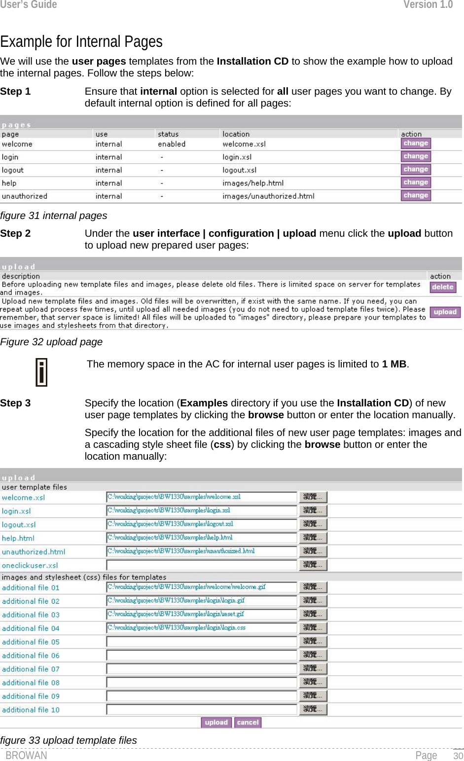 User’s Guide  Version 1.0  Example for Internal Pages  We will use the user pages templates from the Installation CD to show the example how to upload the internal pages. Follow the steps below: Step 1 Ensure that internal option is selected for all user pages you want to change. By default internal option is defined for all pages:  figure 31 internal pages Step 2  Under the user interface | configuration | upload menu click the upload button to upload new prepared user pages:  Figure 32 upload page The memory space in the AC for internal user pages is limited to 1 MB.  Step 3  Specify the location (Examples directory if you use the Installation CD) of new user page templates by clicking the browse button or enter the location manually.  Specify the location for the additional files of new user page templates: images and a cascading style sheet file (css) by clicking the browse button or enter the location manually:  BROWAN                                                                                                                                               Page figure 33 upload template files   30