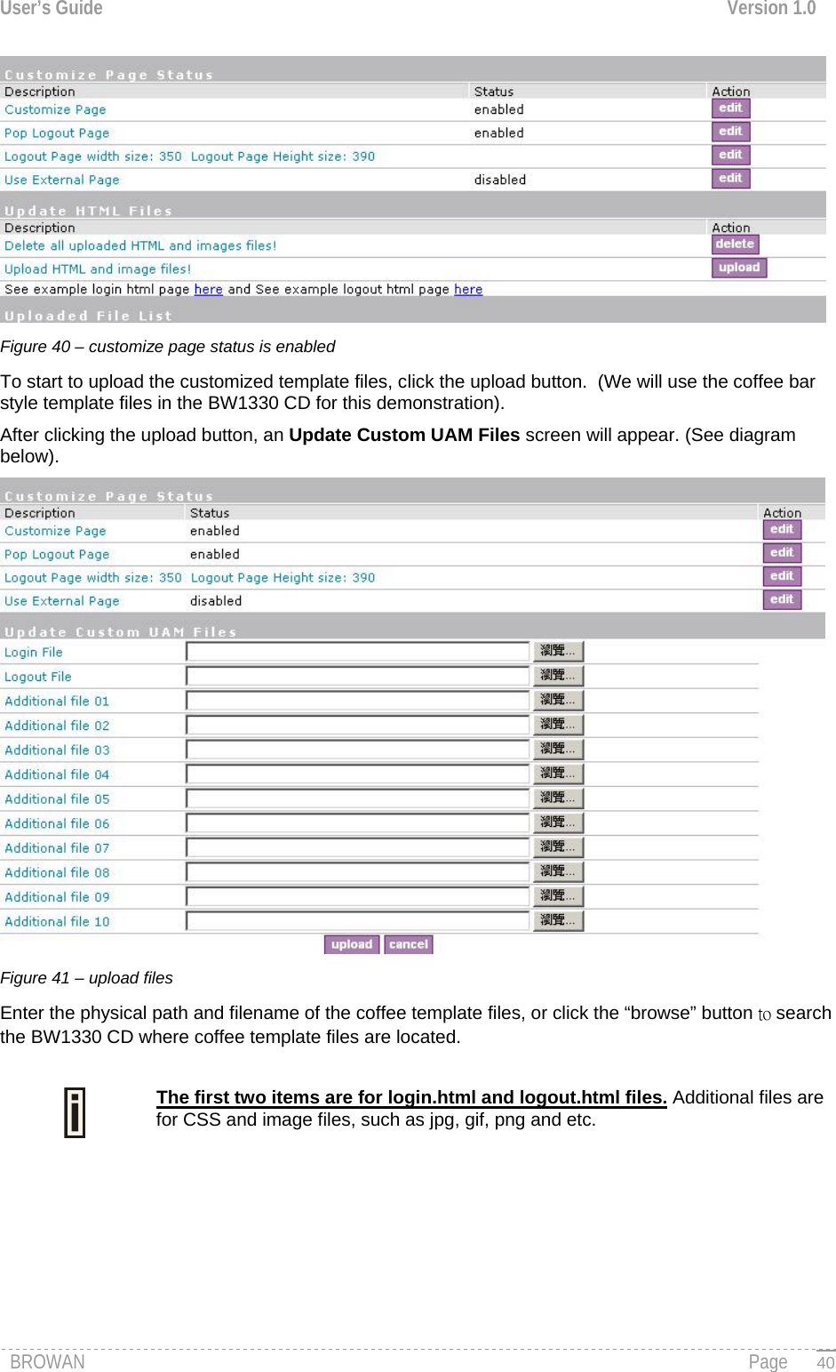 User’s Guide  Version 1.0   Figure 40 – customize page status is enabled  To start to upload the customized template files, click the upload button.  (We will use the coffee bar style template files in the BW1330 CD for this demonstration). After clicking the upload button, an Update Custom UAM Files screen will appear. (See diagram below).    Figure 41 – upload files Enter the physical path and filename of the coffee template files, or click the “browse” button to search the BW1330 CD where coffee template files are located.   The first two items are for login.html and logout.html files. Additional files are for CSS and image files, such as jpg, gif, png and etc.   BROWAN                                                                                                                                               Page   40